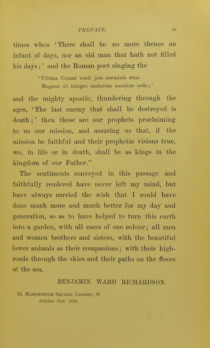 times when 'There shall be no more thence an infant of days, nor an old man that hath not filled his days ;' and the Roman poet singing the 'Ultima Cumsei venit jam carminis setas Magnus ab integro sseclorum nascitur ordo;' and the mighty apostle, thundering through the ages, 'The last enemy that shall be destroyed is death;' then these are our prophets proclaiming to us our mission, and assuring us that, if the mission be faithful and their prophetic visions true, we, in life or in death, shall be as kings in the kingdom of our Pather. The sentiments conveyed in this passage and faithfully rendered have never left my mind, but have always carried the wish that I could have done much more and much better for my day and generation, so as to have helped to turn this earth into a garden, with all races of one colour; all men and women brothers and sisters, with the beautiful lower animals as their companions ; with their high- roads through the skies and their paths on the floors of the sea. BENJAMIN WARD RICHARDSON. 25, Manchestee Square, London, W. Octohar Zlst, 1896.