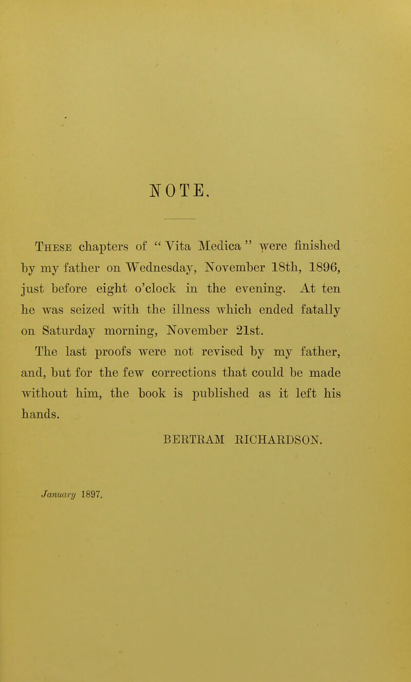 NOTE. These chapters of  Vita Meclica  were finished by my father on Wednesday, November 18th, 1896, just before eight o'clock in the evening. At ten he was seized with the illness which ended fatally on Saturday morning, November 21st. The last proofs were not revised by my father, and, but for the few corrections that could be made without him, the book is published as it left his hands. BERTRAM RICHARDSON. Janvumj 1897,