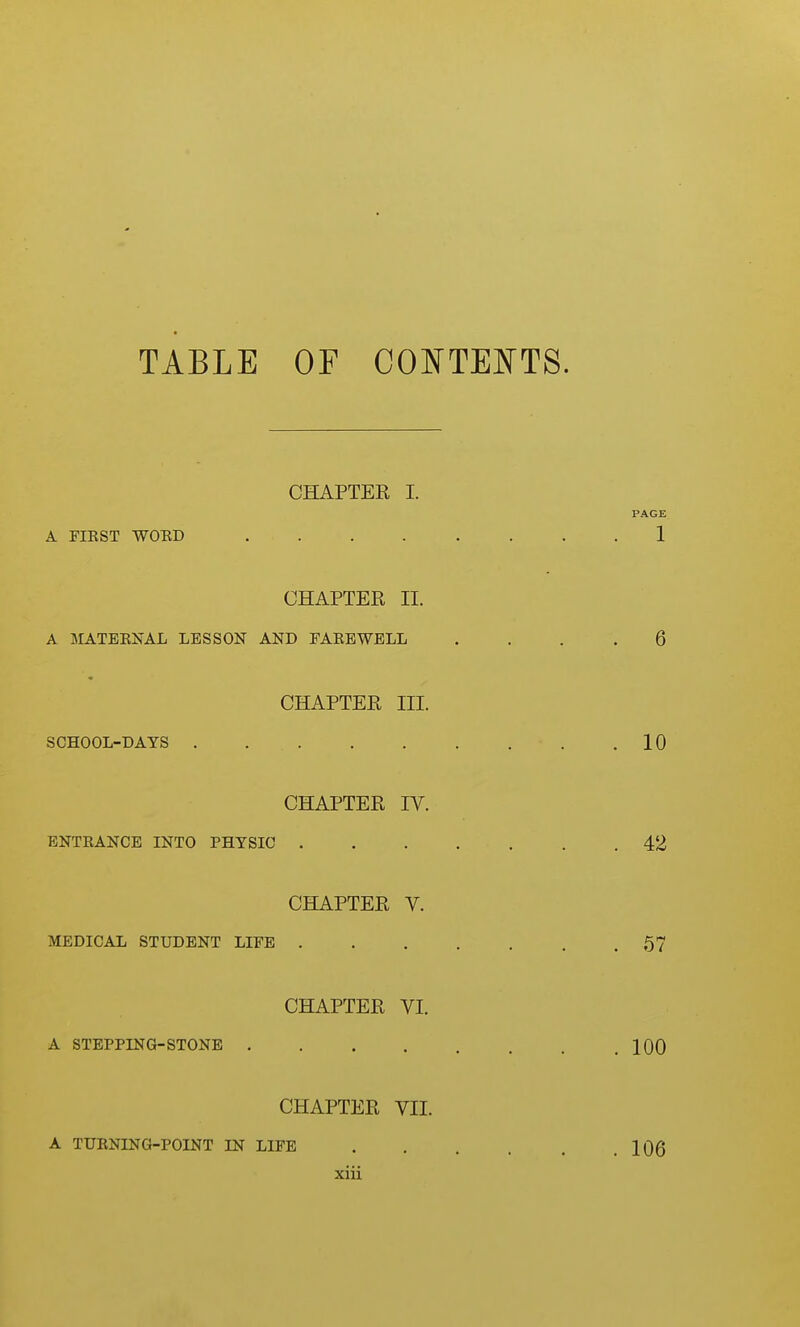 TABLE OF CONTEE'TS. CHAPTER I. PAGE A FIRST WOED 1 CHAPTER II. A MATEENAL LESSON AND FAEEWBLL .... 6 CHAPTER III. SCHOOL-DAYS . 10 CHAPTER IV. BNTEANCE INTO PHYSIC 42 CHAPTER V. MEDICAL STUDENT LIFE . . . . , . .57 CHAPTER VI. A STEPPING-STONE 100 CHAPTER VII. A TURNING-POINT IN LIFE 106