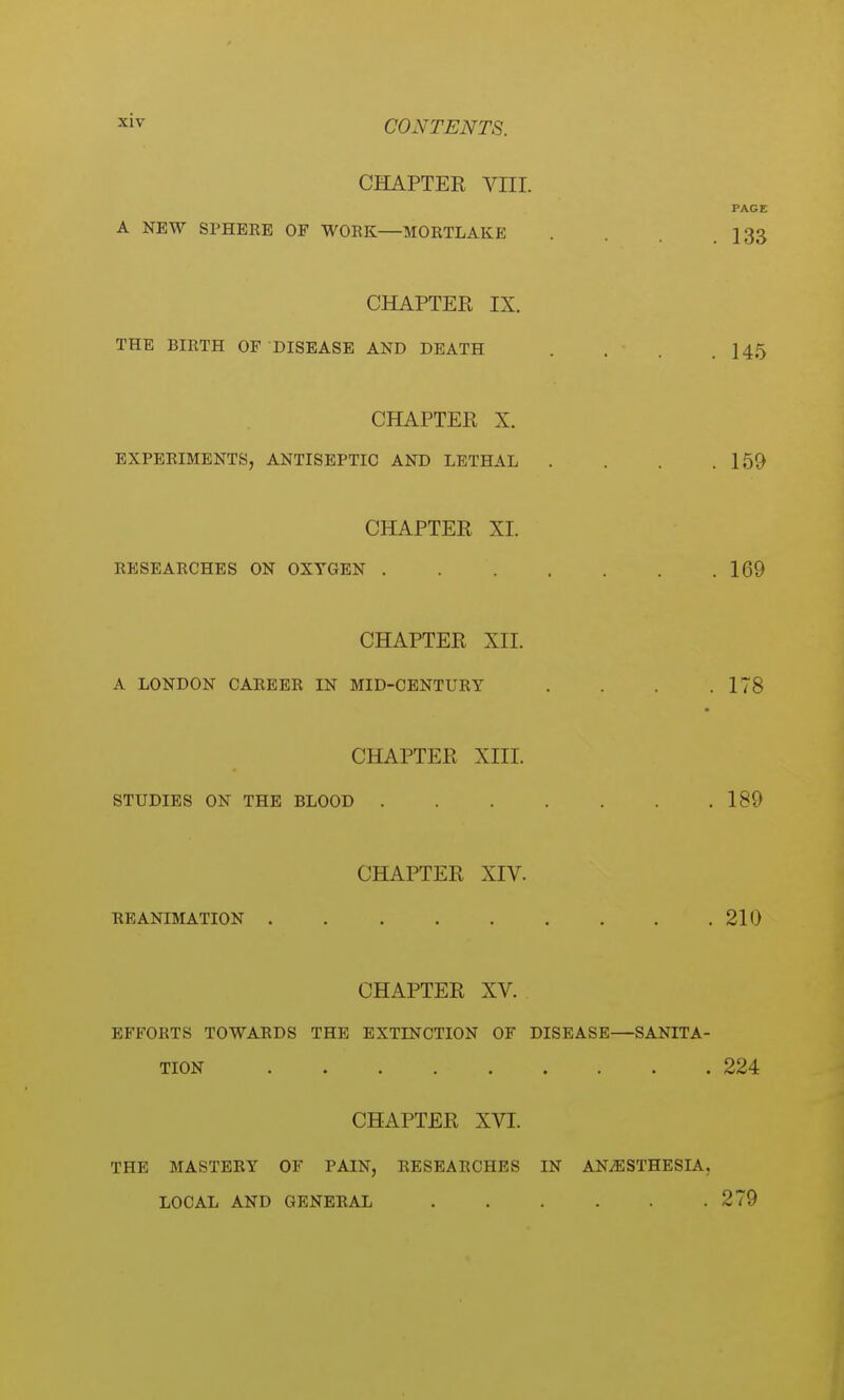 CHAPTER VIII. PAGE A NEW SPHERE OF WORK—MORTLAKE .133 CHAPTER IX. THE BIRTH OF DISEASE AND DEATH . . . .145 CHAPTER X. EXPERIMENTS, ANTISEPTIC AND LETHAL . . . .159 CHAPTER XL RESEARCHES ON OXYGEN 169 CHAPTER XII. A LONDON CAREER IN MID-CENTURY . . .178 CHAPTER XIII. STUDIES ON THE BLOOD 189 CHAPTER XIV. RE ANIMATION 210 CHAPTER XV. EFFORTS TOWARDS THE EXTINCTION OF DISEASE—SANITA- TION 224 CHAPTER XVI. THE MASTERY OF PAIN, RESEARCHES IN ANAESTHESIA, LOCAL AND GENERAL 279