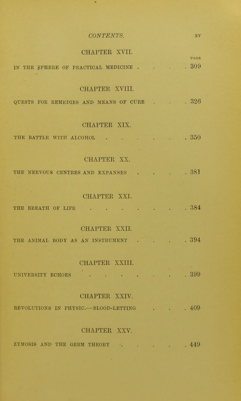 CHAPTER XVII. IN THE SPHERE OF PRACTICAL MEDICINE CHAPTER XVIII. QUESTS FOE EBMEDIES AND MEANS OP CURB CHAPTER XIX. THE BATTLE WITH ALCOHOL CHAPTER XX. THE NERVOUS CENTRES AND EXPANSES CHAPTER XXI. THE BREATH OF LIFE .... CHAPTER XXII. THE ANIMAI, BODY AS AN INSTRUMENT CHAPTER XXIII. 1 UNIVERSITY ECHOES .... CHAPTER XXIV. DEVOLUTIONS IN PHYSIC.—BLOOD-LETTING CHAPTER XXV. ZYMOSIS AND THE GERM THEORY