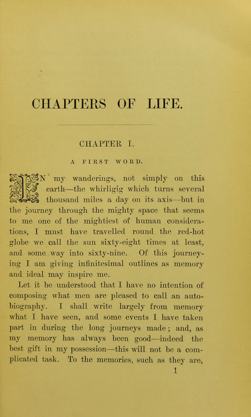 CHAPTERS OF LIFE. CHAPTER I. A PIRST WORD. N ^ my wanderings, not simply on this earth—the whirligig which turns several thousand miles a day on its axis—hut in the journey through the mighty space that seems to me one of the mightiest of human considera- tions, I must have travelled round the red-hot globe we call the sun sixty-eight times at least, and some way into sixty-nine. Of this journey- ing I am giving infinitesimal outlines as memory and ideal may inspire me. Let it he understood that I have no intention of composing what men are pleased to call an auto- biography. I shall write largely from memory what I have seen, and some events I have taken part in during the long journeys made; and, as my memory has always been good—indeed the best gift in my possession—this will not be a com- plicated task. To the memories, such as they are,