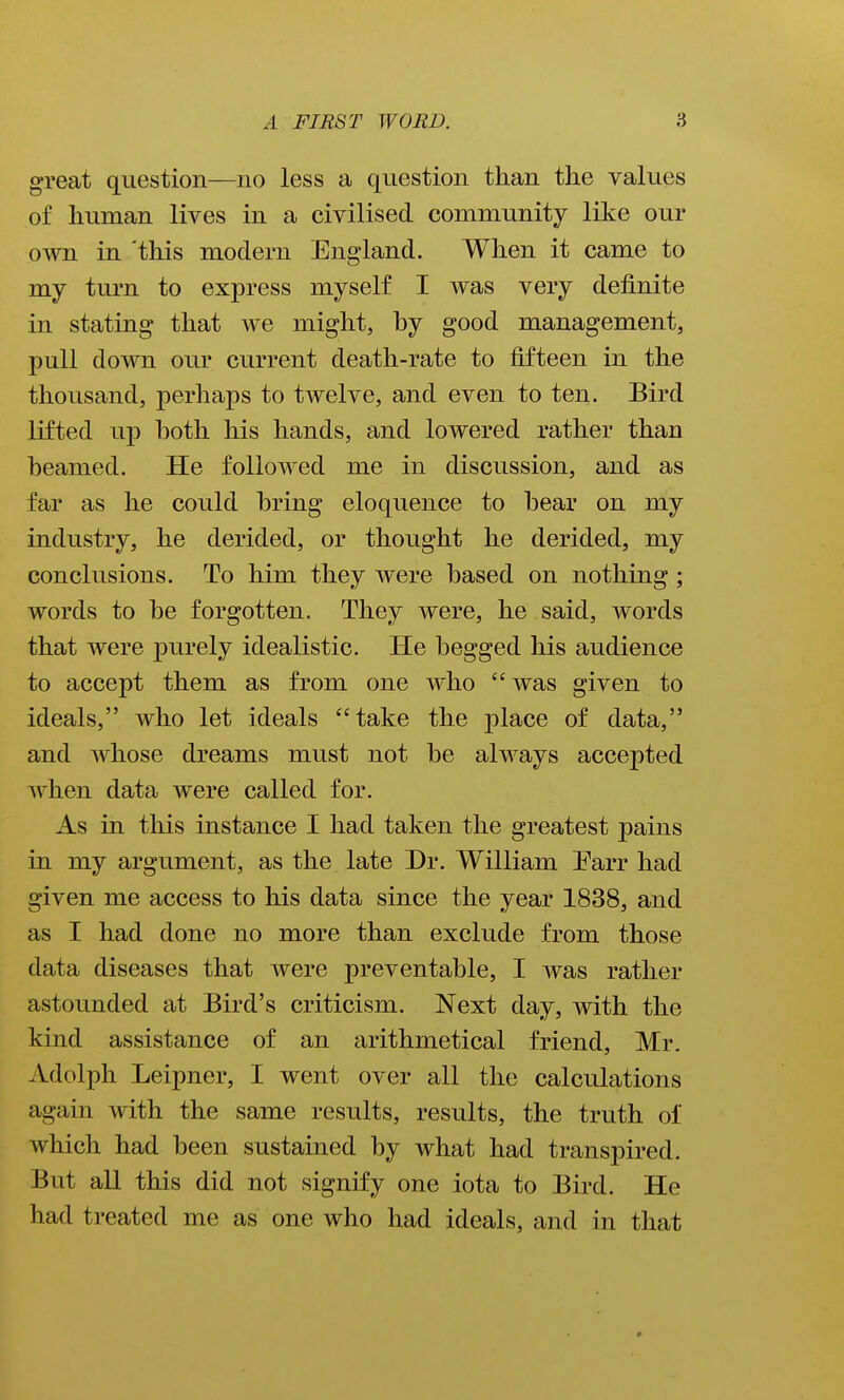 great question—no less a question than the values of human lives in a civilised community like our own in 'this modern England. When it came to my turn to express myself I was very definite in stating that we might, by good management, pull down our current death-rate to fifteen in the thousand, perhaps to twelve, and even to ten. Bird lifted up both his hands, and lowered rather than beamed. He followed me in discussion, and as far as he could bring eloquence to bear on my industry, he derided, or thought he derided, my conclusions. To him they were based on nothing; words to be forgotten. They were, he said, words that were j)nrely idealistic. He begged his audience to accept them as from one who was given to ideals, who let ideals take the place of data, and whose dreams must not be always accepted when data were called for. As in this instance I had taken the greatest pains in my argument, as the late Dr. William Earr had given me access to his data since the year 1838, and as I had done no more than exclude from those data diseases that were preventable, I was rather astounded at Bird's criticism. Next day, with the kind assistance of an arithmetical friend, Mr. Adolph Leipner, I went over all the calculations again with the same results, results, the truth of which had been sustained by what had transpired. But all this did not signify one iota to Bird. He had treated me as one who had ideals, and in that