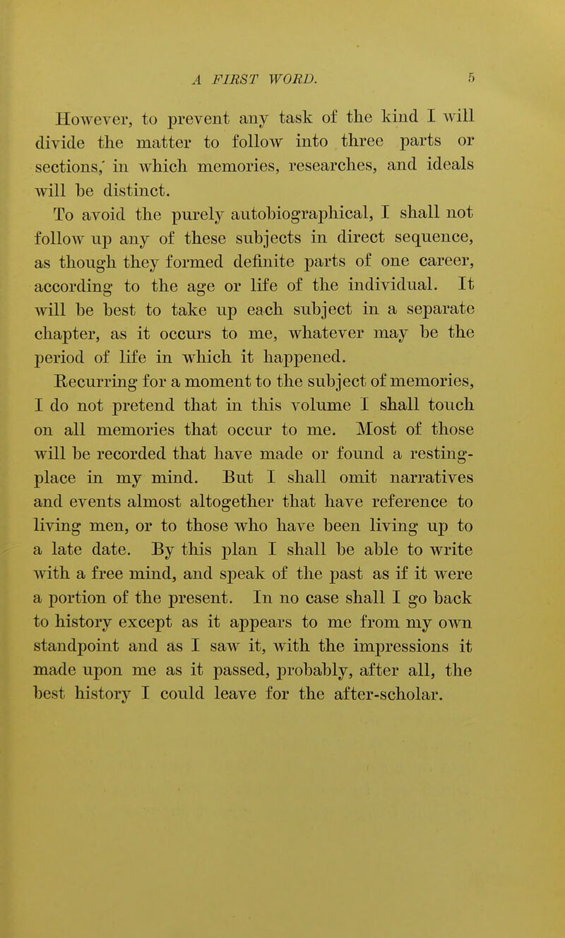 However, to prevent any task of the kind I will divide the matter to follow into three parts or sections; in which memories, researches, and ideals will he distinct. To avoid the purely autobiographical, I shall not follow up any of these subjects in direct sequence, as though they formed definite parts of one career, according to the age or life of the individual. It will he best to take up each subject in a separate chapter, as it occurs to me, whatever may be the period of life in which it happened. EiCcurring for a moment to the subject of memories, I do not pretend that in this volume I shall touch on all memories that occur to me. Most of those will be recorded that have made or found a resting- place in my mind. But I shall omit narratives and events almost altogether that have reference to living men, or to those who have been living up to a late date. By this plan I shall be able to write with a free mind, and speak of the past as if it were a portion of the present. In no case shall I go back to history except as it appears to me from my own standpoint and as I saw it, with the impressions it made upon me as it passed, probably, after all, the best history I could leave for the after-scholar.