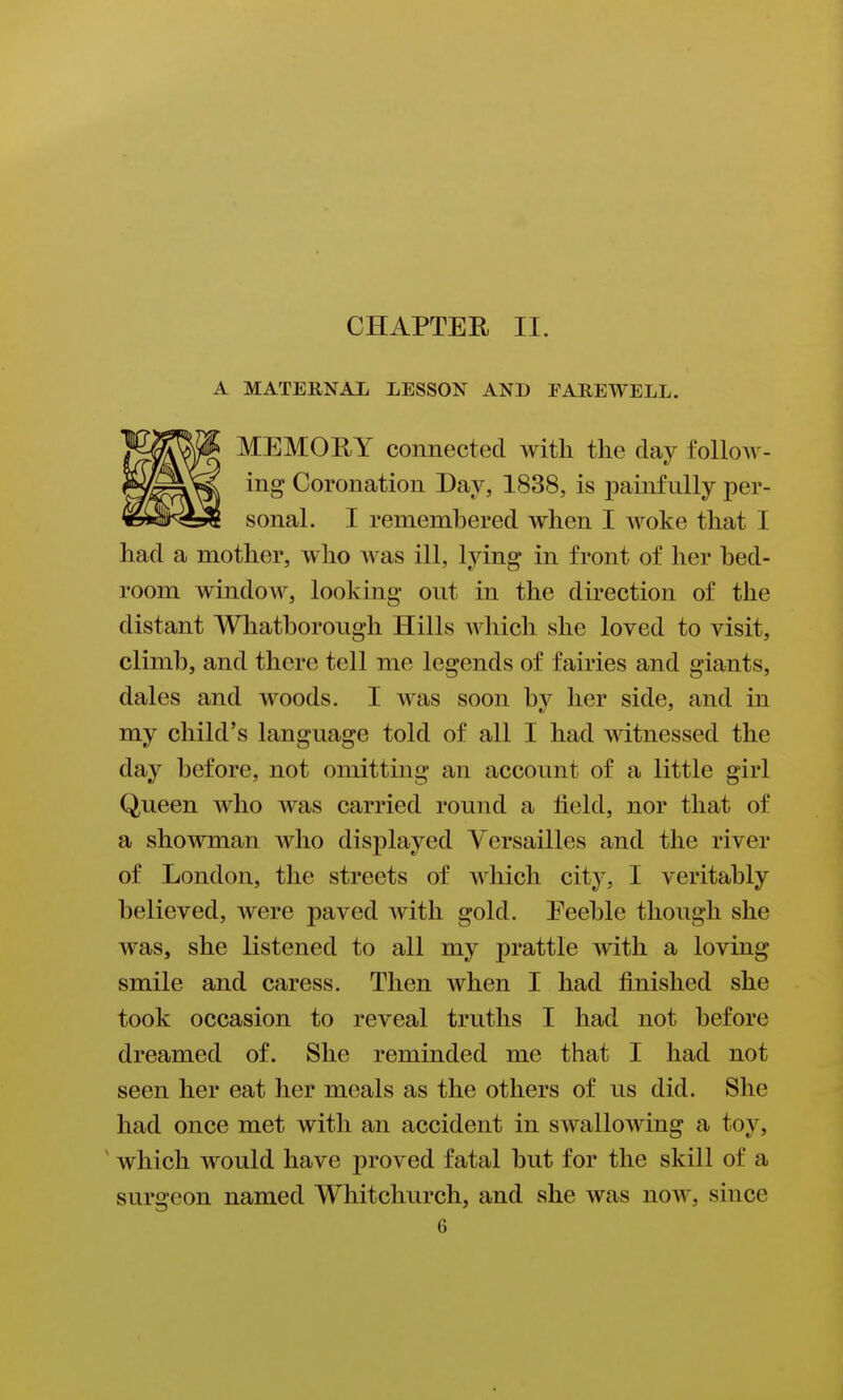 A MATERNAL LESSON AND PAREWELL. MEMORY connected with the day follow- ing Coronation Day, 1838, is painfully per- sonal. I remembered when I Avoke that I had a mother, who was ill, lying in front of her bed- room window, looking out in the direction of the distant Whatborough Hills which she loved to visit, climb, and there tell me legends of fairies and giants, dales and woods. I was soon by her side, and in my child's language told of all I had witnessed the day before, not omitting an account of a little girl Queen who was carried round a held, nor that of a showman who displayed Versailles and the river of London, the streets of which city, I veritably believed, were paved Avith gold. Eeeble though she was, she listened to all my prattle with a loving smile and caress. Then when I had finished she took occasion to reveal truths I had not before dreamed of. She reminded me that I had not seen her eat her meals as the others of us did. She had once met with an accident in swalloAving a toy, ' which would have proved fatal but for the skill of a surgeon named Whitchurch, and she was now, since