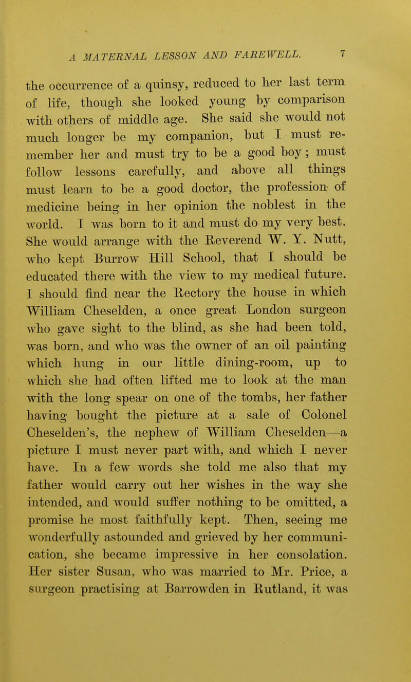 the occurrence of a quinsy, reduced to her last term of life, though she looked young hy comparison with others of middle age. She said she would not much longer he my companion, hut I must re- memher her and must try to he a good hoy; must follow lessons carefully, and ahove all things must learn to he a good doctor, the profession of medicine being in her opinion the noblest in the world. I was born to it and must do my very best. She would arrange with the Heverend W. Y. Nutt, who kept Burrow Hill School, that I should be educated there with the view to my medical future. I should find near the Uectory the house in which William Cheselden, a once great London surgeon who gave sight to the blind, as she had been told, was born, and who was the owner of an oil painting which hung in our little dining-room, up to which she had often lifted me to look at the man with the long spear on one of the tombs, her father having bought the picture at a sale of Colonel Cheselden's, the nephew of William Cheselden—a picture I must never part with, and which I never have. In a few words she told me also that my father would carry out her wishes in the way she intended, and ayouM suffer nothing to be omitted, a promise he most faithfully kept. Then, seeing me wonderfully astounded and grieved by her communi- cation, she became impressive in her consolation. Her sister Susan, who was married to Mr. Price, a surgeon practising at Barrowden in Eutland, it was