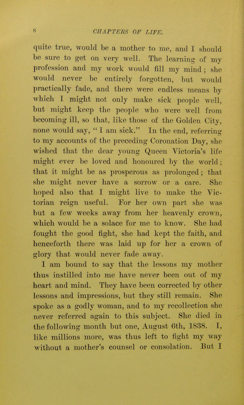 quite true, would be a mother to me, and I should be sure to get on very well. The learning of my profession and my work would fill my mind; she would never be entirely forgotten, but would practically fade, and there Avere endless means by which I might not only make sick people well, but might keep the people who were well from becoming ill, so that, like those of the Golden City, none would say,  I am sick. In the end, referring to my accounts of the preceding Coronation Day, she wished that the dear young Queen Victoria's life might ever be loved and honoured by the world; that it might be as prosperous as prolonged; that she might never have a sorrow or a care. She hoped also that I might live to make the Vic- torian reign useful. Eor her own part she was but a few weeks away from her heavenly crown, which would be a solace for me to know. She had fought the good fight, she had kept the faith, and henceforth there was laid up for her a crown of glory that would never fade away. I am bound to say that the lessons my mother thus instilled into me have never been out of my heart and mind. They have been corrected by other lessons and impressions, but they still remain. She spoke as a godly woman, and to my recollection she never referred again to this subject. She died in the following month but one, August 6tli, 1838. I, like millions more, was thus left to fight my way without a mother's counsel or consolation. But I