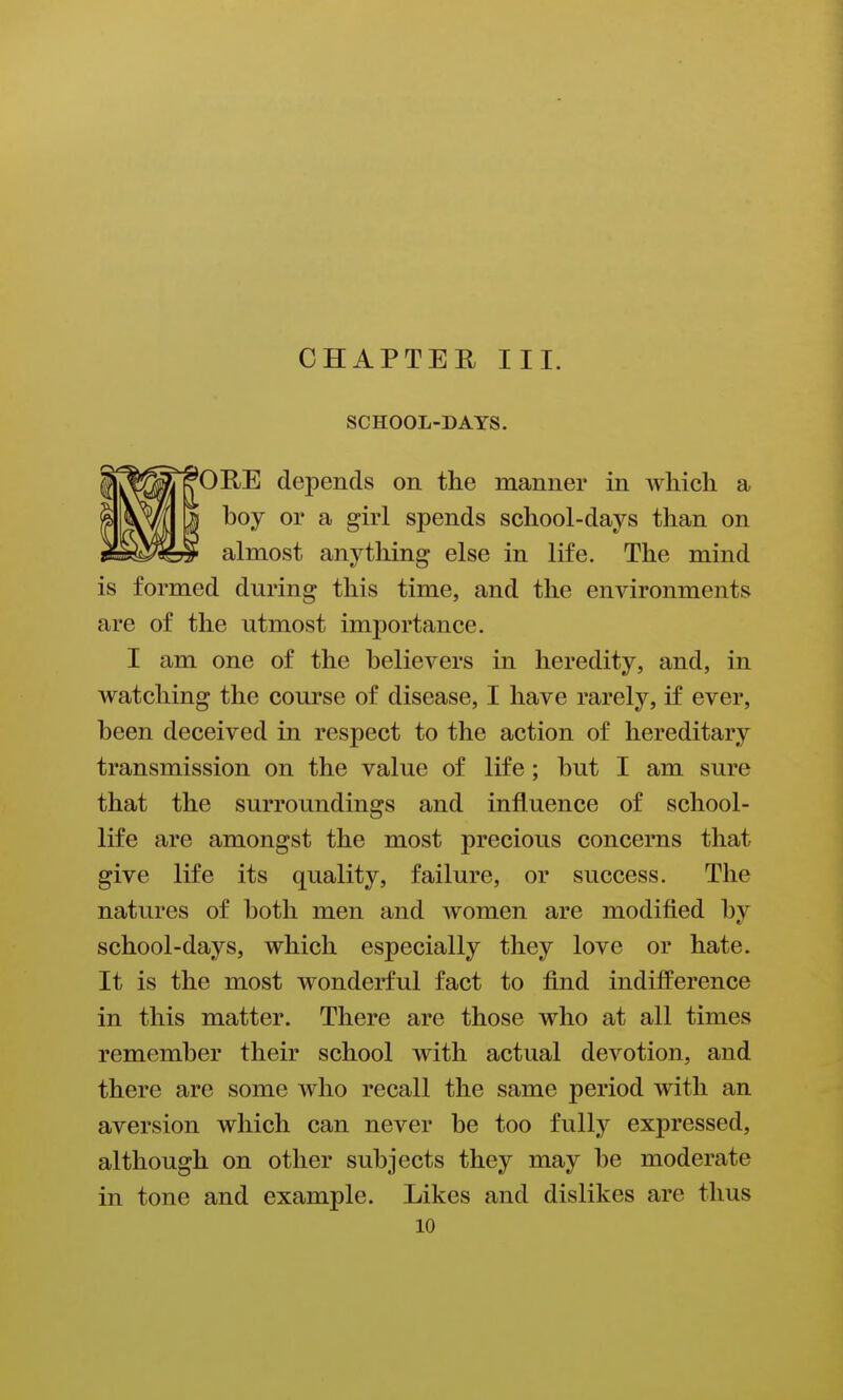 SCHOOL-DAYS. ORE depends on the manner in Avliicli a boy or a girl spends school-days than on almost anything else in life. The mind is formed during this time, and the environments are of the utmost importance. I am one of the believers in heredity, and, in watching the course of disease, I have rarely, if ever, been deceived in respect to the action of hereditary transmission on the value of life; but I am sure that the surroundings and influence of school- life are amongst the most precious concerns that give life its quality, failure, or success. The natures of both men and women are modified by school-days, which especially they love or hate. It is the most wonderful fact to find indifference in this matter. There are those who at all times remember their school with actual devotion, and there are some who recall the same period with an aversion which can never be too fully expressed, although on other subjects they may be moderate in tone and example. Likes and dislikes are thus
