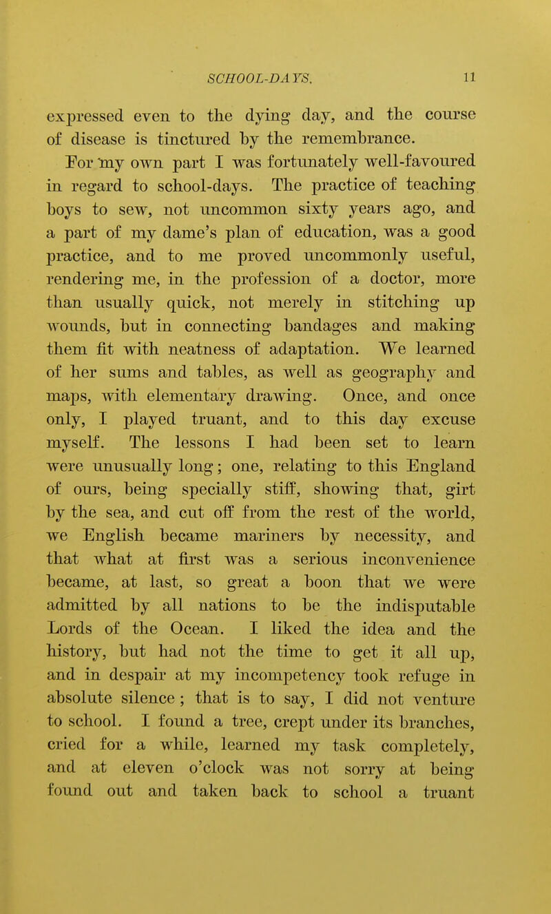 expressed even to the dying day, and the course of disease is tinctured by the remembrance. Por my own part I was fortunately well-favoured in regard to school-days. The practice of teaching boys to sew, not uncommon sixty years ago, and a part of my dame's plan of education, was a good practice, and to me proved uncommonly useful, rendering me, in the profession of a doctor, more than usually quick, not merely in stitching up wounds, but in connecting bandages and making them fit with neatness of adaptation. We learned of her sums and tables, as well as geography and maps, with elementary drawing. Once, and once only, I played truant, and to this day excuse myself. The lessons I had been set to learn were unusually long; one, relating to this England of ours, being specially stiff, showing that, girt by the sea, and cut off from the rest of the world, we English became mariners by necessity, and that what at first was a serious inconvenience became, at last, so great a boon that we were admitted by all nations to be the indisputable Lords of the Ocean. I liked the idea and the history, but had not the time to get it all up, and in despair at my incompetency took refuge in absolute silence ; that is to say, I did not venture to school. I found a tree, crept under its branches, cried for a while, learned my task completely, and at eleven o'clock was not sorry at being found out and taken back to school a truant