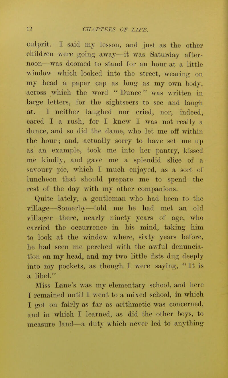 culprit. I said my lesson, and just as the other children Avere going away—it was Saturday after- noon—was doomed to stand for an hour at a little window which looked into the street, wearing on my head a paper cap as long as my own hody, across which the word Dunce was written in large letters, for the sightseers to see and laugh at. I neither laughed nor cried, nor, indeed, cared I a rush, for I knew I was not really a dunce, and so did the dame, who let me olf within the hour; and, actually sorry to have set me up as an example, took me into her pantry, kissed me kindly, and gave me a splendid slice of a savoury pic, Avhich I much enjoyed, as a sort of luncheon that should prepare me to spend the rest of the day with my other companions. Quite lately, a gentleman who had heen to the village—Somerl^y—told me he had met an old villager there, nearly ninety years of age, who carried the occurrence in his mind, taking him to look at the window where, sixty years hefore, he had seen me perched with the awful denuncia- tion on my head, and my two little fists dug deeply into my pockets, as though I were saying, It is a lihel. Miss Lane's was my elementary school, and here I remained until I went to a mixed school, in which I got on fairly as far as arithmetic was concerned, and in which I learned, as did the other hoys, to measure land—a duty which never led to anything