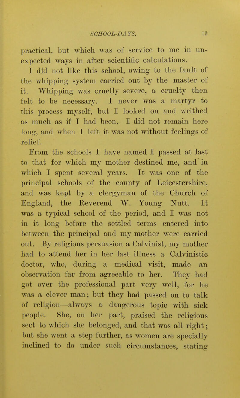 jDi'actical, but which was of service to me in un- expected ways in after scientific calculations. I did not like this school, owing to the fault of the whipping system carried out by the master of it. Whipping was cruelly severe, a cruelty then felt to he necessary. I never was a martyr to this process myself, hut I looked on and writhed as much as if I had been. I did not remain here long, and when I left it was not without feelings of .relief. Erom the schools I have named I passed at last to that for which my mother destined me, and in which I spent several years. It was one of the principal schools of the county of Leicestershire, and was kept by a clergyman of the Church of England, the Reverend W. Young Nutt. It was a typical school of the j)eriod, and I was not in it long before the settled terms entered into between the principal and my mother were carried out. By religious persuasion a Calvinist, my mother had to attend her in her last illness a Calvinistic doctor, who, during a medical visit, made an observation far from agreeable to her. They had got over the professional part very well, for he was a clever man; but they had passed on to talk of religion—always a dangerous topic with sick people. She, on her part, praised the religious sect to which she belonged, and that was all right; but she went a step further, as women are specially inclined to do under such circumstances, stating