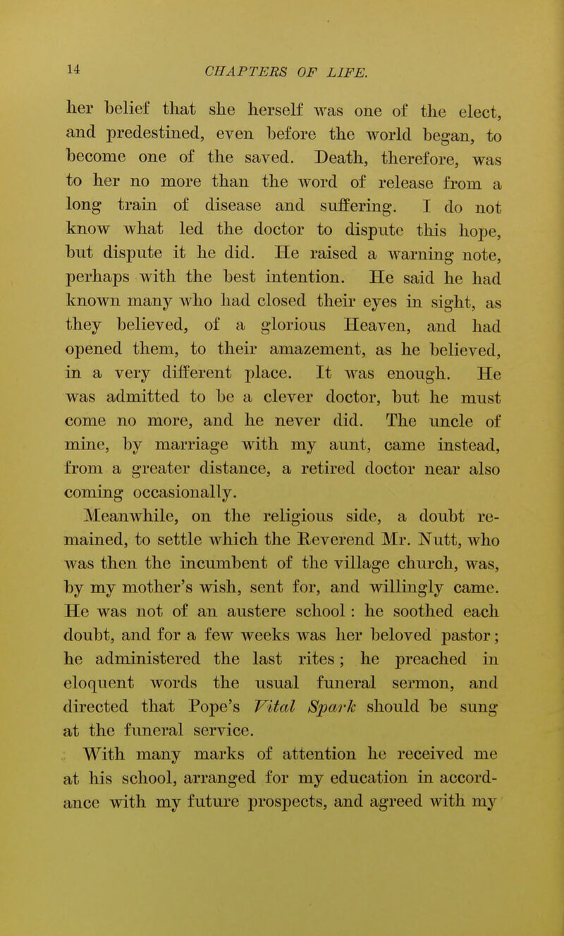 her belief that she herself was one of the elect, and predestined, even before the world began, to become one of the saved. Death, therefore, was to her no more than the word of release from a long train of disease and suffering. I do not know what led the doctor to dispute this hope, but dispute it he did. He raised a warning note, perhaps with the best intention. He said he had known many who had closed their eyes in sight, as they believed, of a glorious Heaven, and had opened them, to their amazement, as he believed, in a very different place. It was enough. He was admitted to be a clever doctor, but he must come no more, and he never did. The uncle of mine, by marriage with my aunt, came instead, from a greater distance, a retired doctor near also coming occasionally. Meanwhile, on the religious side, a doubt re- mained, to settle which the Reverend Mr. Nutt, who was then the incumbent of the village church, was, by my mother's wish, sent for, and willingly came. He was not of an austere school: he soothed each doubt, and for a few weeks was her beloved pastor; he administered the last rites; he preached in eloquent words the usual funeral sermon, and directed that Pope's Vital Spark should be sung at the funeral service. With many marks of attention he received me at his school, arranged for my education in accord- ance with my future prospects, and agreed with my
