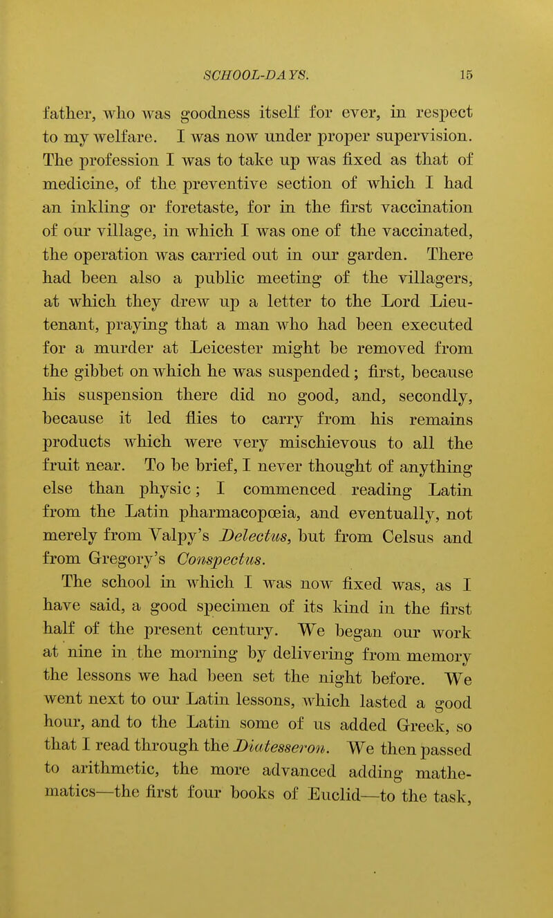 father, who was goodness itself for ever, in respect to my Avelfare. I was now under proper supervision. The profession I was to take up was fixed as that of medicine, of the preventive section of which I had an inkling or foretaste, for in the first vaccination of our village, in which I was one of the vaccinated, the operation was carried out in our garden. There had heen also a public meeting of the villagers, at which they drew up a letter to the Lord Lieu- tenant, praying that a man who had heen executed for a murder at Leicester might be removed from the gibbet on which he was suspended; first, because his suspension there did no good, and, secondly, because it led flies to carry from his remains products which were very mischievous to all the fruit near. To be brief, I never thought of anything else than physic; I commenced reading Latin from the Latin pharmacopoeia, and eventually, not merely from Yalpy's Delectus, but from Celsus and from Gregory's Conspectus. The school in which I was now fixed was, as I have said, a good specimen of its kind in the first half of the present century. We began our work at nine in the morning by delivering from memory the lessons we had been set the night before. We went next to our Latin lessons, which lasted a s-ood hour, and to the Latin some of us added Greek, so that I read through the Diatesseron. We then passed to arithmetic, the more advanced adding mathe- matics—the first four books of Euclid—to the task.