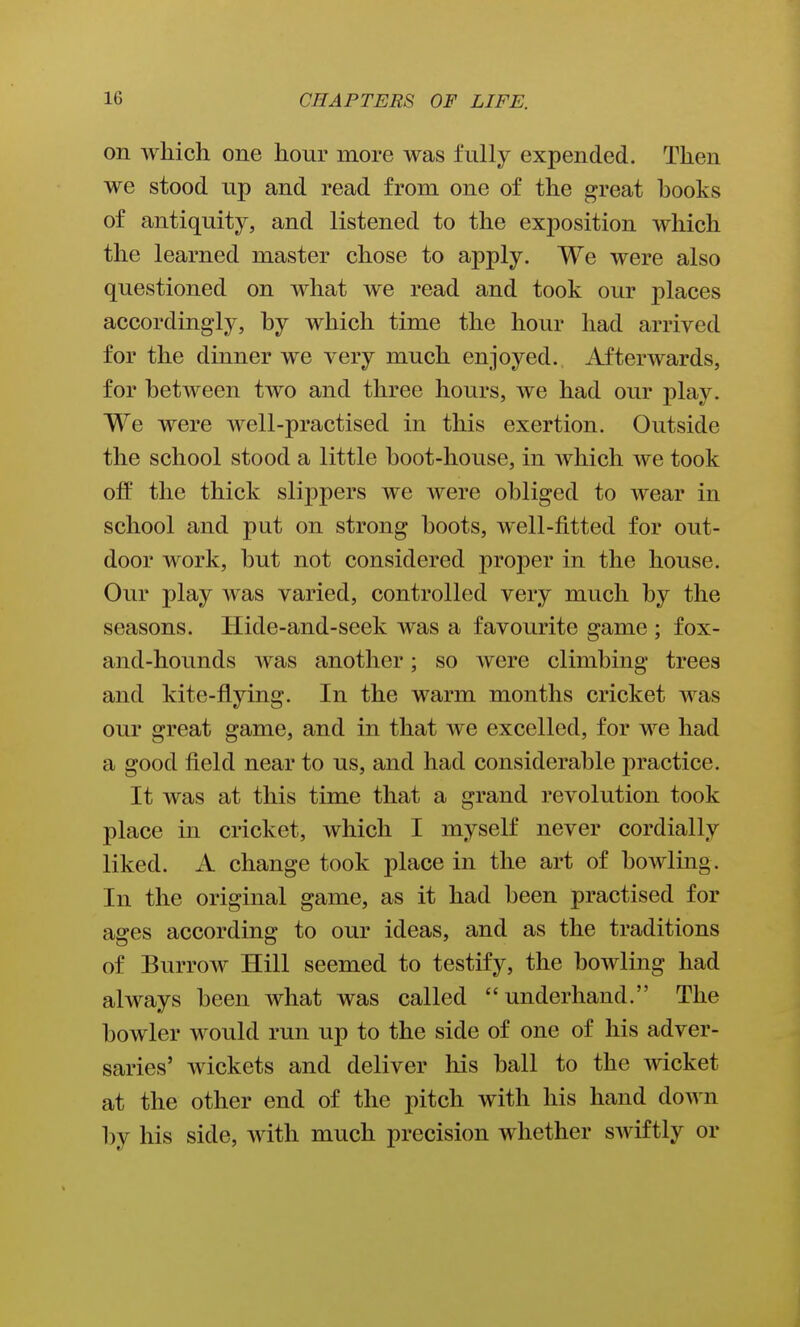 on which one hour more was fully expended. Then we stood up and read from one of the great books of antiquity, and listened to the exposition which the learned master chose to apply. We were also questioned on what we read and took our places accordingly, by which time the hour had arrived for the dinner we very much enjoyed. Afterwards, for between two and three hours, we had our play. We were well-practised in this exertion. Outside the school stood a little boot-house, in Avhich we took off the thick slippers we were obliged to wear in school and put on strong boots, well-fitted for out- door work, but not considered proper in the house. Our play was varied, controlled very much by the seasons. Hide-and-seek was a favourite game ; fox- and-hounds was another; so were climbing trees and kite-flying. In the warm months cricket was our great game, and in that we excelled, for we had a good field near to us, and had considerable practice. It was at this time that a grand revolution took place in cricket, which I myself never cordially liked. A change took place in the art of bowling. In the original game, as it had been practised for ages according to our ideas, and as the traditions of Burrow Hill seemed to testify, the bowling had always been what was called underhand. The bowler would run up to the side of one of his adver- saries' Avickets and deliver his ball to the wicket at the other end of the pitch with his hand down by his side, with much precision whether swiftly or