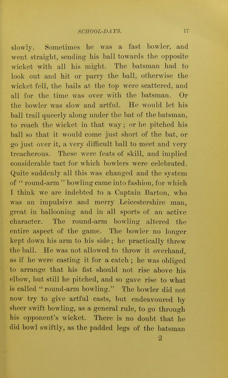 slowly. Sometimes lie was a fast bowler, and went straight, sending his ball towards the opposite wicket with all his might. The batsman had to look out and hit or parry the ball, otherwise the wicket fell, the bails at the top were scattered, and all for the time was over with the batsman. Or the bowler was slow and artful. He would let his ball trail queerly along under the bat of the batsman, to reach the wicket in that way; or he j)itched his ball so that it would come just short of the bat, or go just over it, a very difficult ball to meet and very treacherous. These were feats of skill, and implied considerable tact for which bowlers were celebrated. Quite suddenly all this was changed and the system of  round-arm  bowling came into fashion, for which I think we are indebted to a Cajstain Barton, who was an impulsive and merry Leicestershire man, great in ballooning and in all sports of an active character. The round-arm bowling altered the entire aspect of the game. The bowler no longer kept down his arm to his side; he practically threw the ball. He was not allowed to throw it overhand, as if he were casting it for a catch; he was obliged to arrange that his fist should not rise above his elbow, but still he pitched, and so gave rise to what is called round-arm bowling. The bowler did not now try to give artful casts, but endeavoured by sheer swift bowling, as a general rule, to go through his opponent's wicket. There is no doubt that he did bowl swiftly, as the padded legs of the batsman 2