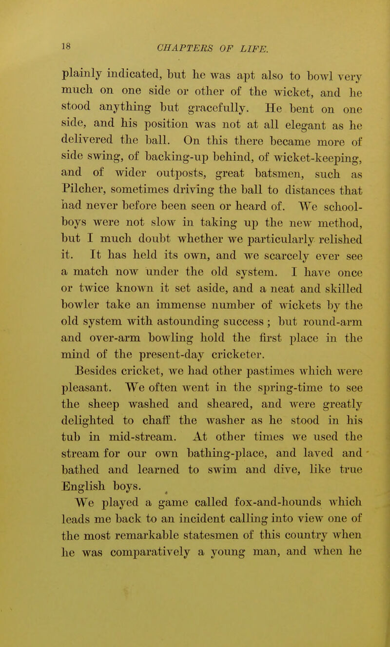 plainly indicated, but he was apt also to bowl very much on one side or other of the wicket, and he stood anything but gracefully. He bent on one side, and his position was not at all elegant as he delivered the ball. On this there became more of side swing, of backing-up behind, of wicket-keeping, and of wider outposts, great batsmen, such as Pilcher, sometimes driving the ball to distances that had never before been seen or heard of. We school- boys were not slow in taking up the new method, but I much doubt whether we particularly relished it. It has held its own, and we scarcely ever see a match now under the old system. I have once or twice known it set aside, and a neat and skilled bowler take an immense number of wickets by the old system with astounding success ; but round-arm and over-arm bowling hold the first place in the mind of the present-day cricketer. Besides cricket, we had other pastimes which were pleasant. We often went in the spring-time to see the sheep washed and sheared, and were greatly delighted to chaff the washer as he stood in his tub in mid-stream. At other times we used the stream for our own bathing-place, and laved and - bathed and learned to swim and dive, like true English boys. We played a game called fox-and-liounds which leads me back to an incident calling into view one of the most remarkable statesmen of this country when he was comparatively a young man, and when he