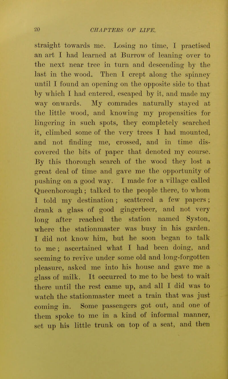 straight towards me. Losing no time, I practised an art I had learned at Burrow of leaning over to the next near tree in turn and descending by the last in the wood. Then I crept along the spinney until I found an opening on the opposite side to that by which I had entered, escaped by it, and made my way onwards. My comrades naturally stayed at the little wood, and knowing my propensities for lingering in such spots, they completely searched it, climbed some of the very trees I had mounted, and not finding me, crossed, and in time dis- covered the bits of paper that denoted my course. By this thorough search of the wood they lost a great deal of time and gave me the opportunity of pushing on a good way. I made for a village called Queenborough; talked to the people there, to whom I told my destination; scattered a few papers; drank a glass of good gingerbeer, and not very long after reached the station named Syston, where the stationmaster was busy in his garden. I did not know him, but he soon began to talk to me; ascertained what I had been doing, and seeming to revive under some old and long-forgotten pleasure, asked me into his house and gave me a fflass of milk. It occurred to me to be best to wait there until the rest came up, and all I did was to watch the stationmaster meet a train that was just coming in. Some passengers got out, and one of them spoke to me in a kind of informal manner, set up his little trunk on top of a seat, and then
