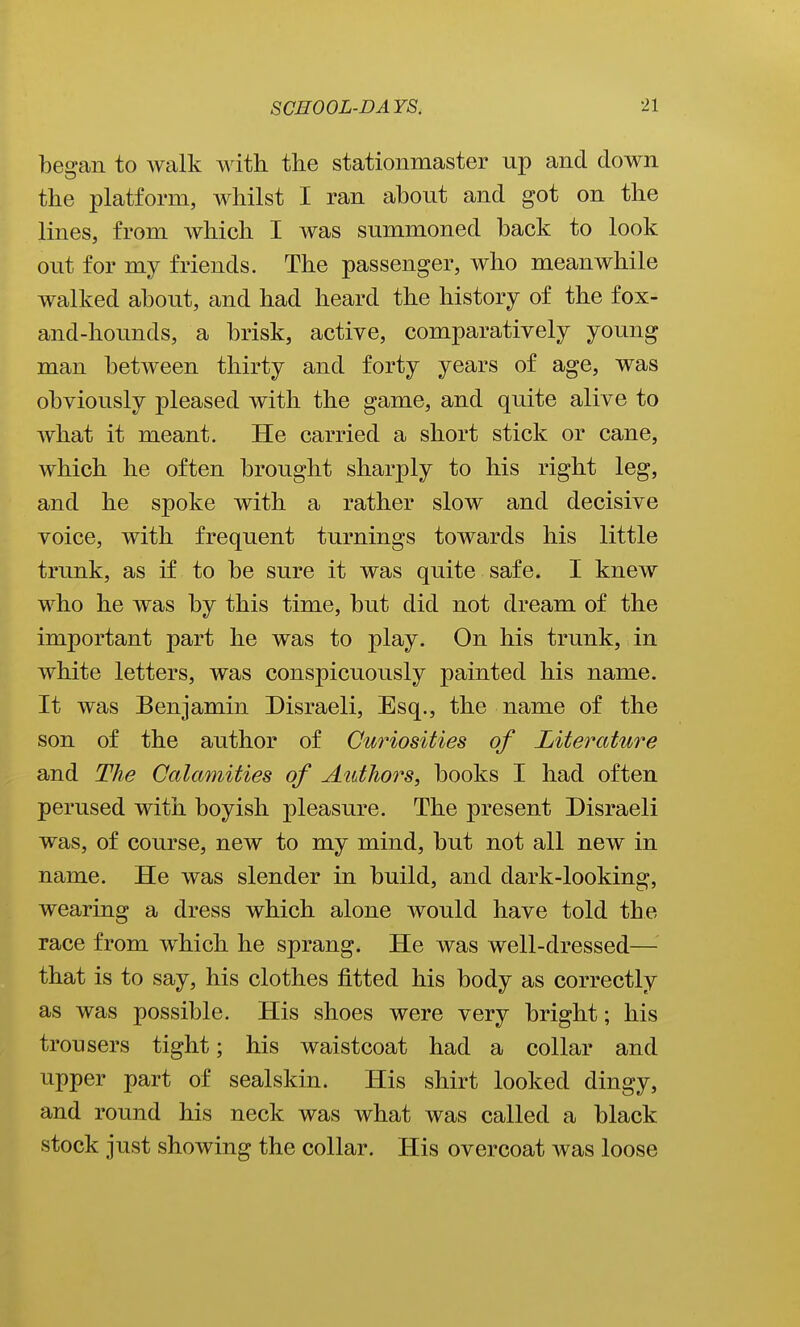 began to walk with the stationmaster up and down the platform, whilst I ran about and got on the lines, from which I was summoned back to look out for my friends. The passenger, who meanwhile walked about, and had heard the history of the fox- and-hounds, a brisk, active, comparatively young man between thirty and forty years of age, was obviously pleased with the game, and quite alive to what it meant. He carried a short stick or cane, which he often brought sharply to his right leg, and he spoke with a rather slow and decisive voice, with frequent turnings towards his little trunk, as if to be sure it was quite safe. I knew who he was by this time, but did not dream of the important part he was to play. On his trunk, in white letters, was conspicuously painted his name. It was Benjamin Disraeli, Esq., the name of the son of the author of Curiosities of Literature and The Calamities of Authors, books I had often perused with boyish pleasure. The present Disraeli was, of course, new to my mind, but not all new in name. He was slender in build, and dark-looking, wearing a dress which alone would have told the race from which he sprang. He was well-dressed— that is to say, his clothes fitted his body as correctly as was possible. His shoes were very bright; his trousers tight; his waistcoat had a collar and upper part of sealskin. His shirt looked dingy, and round his neck was what was called a black stock just showing the collar. His overcoat was loose