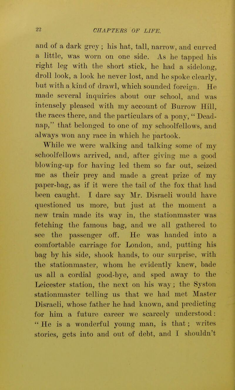 and of a dark grej^; his hat, tall, narrow, and curved a little, was worn on one side. As he tapped his right leg with the short stick, he had a sidelong, droll look, a look he never lost, and he spoke clearly, hut with a kind of drawl, which sounded foreign. He made several inquiries ahout our school, and was intensely pleased with my account of Burrow Hill, the races there, and the particulars of a pony,  Dead- nap, that belonged to one of my schoolfellows, and always Avon any race in which he partook. While we were walking and talking some of my schoolfellows arrived, and, after giving me a good blowing-up for having led them so far out, seized me as their prey and made a great prize of my paper-bag, as if it were the tail of the fox that had been caught. I dare say Mr. Disraeli would have questioned us more, but just at the moment a new train made its way in, the stationmaster was fetching the famous bag, and we all gathered to see the passenger off. He was handed into a comfortable carriage for London, and, putting his bag by his side, shook hands, to our surprise, with the stationmaster, whom he evidently knew, bade us all a cordial good-bye, and sped away to the Leicester station, the next on his way; the Syston stationmaster telling us that we had met Master Disraeli, whose father he had known, and predicting for him a future career we scarcely understood: He is a wonderful young man, is that; writes stories, gets into and out of debt, and I shouldn't