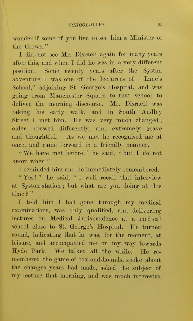 wonder if some of you live to see him a Minister of the Crown. I did-not see Mr. Disraeli again for many years after this, and when I did he was in a very different position. Some twenty years after the Syston adventure I was one of the lecturers of  Lane's School, adjoining St. George's Hospital, and was going from Manchester Square to that school to deliver the morning discourse. Mr. Disraeli was taking his early walk, and in South Audley Street I met him. He was very much changed; older, dressed diff'erently, and extremely grave and thoughtful. As we met he recognised me at once, and came forward in a friendly manner. We have met hefore, he said, but I do not know when. I reminded him and he immediately remembered.  Yes!  he said,  I well recall that interview at Syston station; but what are you doing at this time ?  I told him I had gone through my medical examinations, was duly qualified, and delivering lectures on Medical JurisjDrudence at a medical school close to St. George's Hospital. He turned round, indicating that he was, for the moment, at leisure, and accompanied me on my way towards Hyde Park. We talked all the while. He re- membered the game of fox-and-hounds, spoke about the changes years had made, asked the subject of my lecture that morning, and was much interested