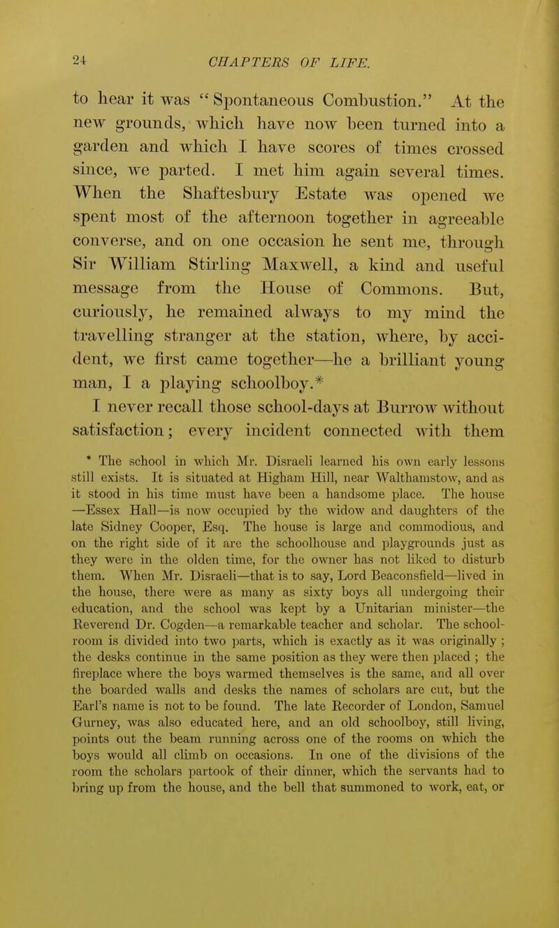 to hear it was Spontaneous Combustion. At the new grounds, which have now heen turned into a garden and which I have scores of times crossed since, we parted. I met him again several times. When the Shaftesbury Estate was opened Ave spent most of the afternoon together in agreeable converse, and on one occasion he sent me, through Sir William Stirling Maxwell, a kind and useful message from the House of Commons. But, curiously, he remained always to my mind the travelling stranger at the station, where, by acci- dent, we first came together—he a brilliant young man, I a playing schoolboy.* I never recall those school-days at Burrow without satisfaction; every incident connected with them • The school in which Mr. Disraeli learned his own early lessons still exists. It is situated at Higham Hill, near Walthanistow, and as it stood in his time must have been a handsome place. The house —Essex Hall—is now occupied by the widow and daughters of the late Sidney Cooper, Esq. The house is large and commodious, and on the right side of it are the schoolhouse and playgrounds just as they were in the olden time, for the owner has not liked to disturb them. When Mr. Disraeli—that is to say, Lord Beaconsfield—lived in the house, there were as many as sixty boys all undergoing their education, and the school was kept by a Unitarian minister—the Reverend Dr. Cogden—a remarkable teacher and scholar. The school- room is divided into two parts, which is exactly as it was originally ; the desks continue in the same position as they were then placed ; the fireplace where the boys Avarmed themselves is the same, and all over the boarded walls and desks the names of scholars are cut, but the Earl's name is not to be found. The late Recorder of London, Samuel Gurney, was also educated here, and an old schoolboy, still living, points out the beam running across one of the rooms on which the boys would all climb on occasions. In one of the divisions of the room the scholars partook of their dinner, which the servants had to bring up from the house, and the bell that summoned to work, eat, or