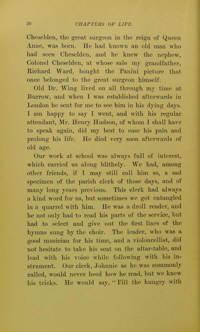 Cheselden, the great surgeon in the reign of Queen Anne, was born. He had known an old man Avho had seen Cheselden, and he knew the nephew, Colonel Cheselden, at whose sale my grandfather, E,ichard Ward, bought the Panini picture that once belonged to the great surgeon himself. Old Dr. Wing lived on all through my time at Burrow, and when I was established afterwards in London he sent for me to see him in his dying days. I am happy to say I went, and with his regular attendant, Mr. Henry Hudson, of whom I shall have to speak again, did my best to ease his pain and prolong his life. He died very soon afterwards of old age. Our work at school was always full of interest, which carried us along blithely. We had, among other friends, if I may still call him so, a sad specimen of the parish clerk of those days, and of many long years previous. This clerk had always a kind word for us, but sometimes we got entangled in a quarrel with him. He Avas a droll reader, and he not only had to read his parts of the service, but had to select and give out the first lines of the hymns sung by the choir. The leader, who was a good musician for his time, and a violoncellist, did not hesitate to take his seat on the altar-table, and lead with his voice while following with his in- strument. Our clerk, Johnnie as he was commonly called, would never heed Iioav he read, but we knew his tricks. He would say,  Pill the hungry with