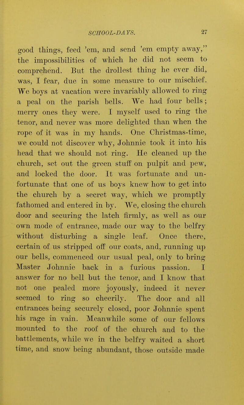 good tilings, feed 'em, and send 'em empty away, the impossibilities of which he did not seem to comprehend. But the drollest thing he ever did, was, I fear, due in some measure to our mischief. We hoys at vacation were invariably allowed to ring a peal on the parish bells. We had four bells; merry ones they were. I myself used to ring the tenor, and never was more delighted than when the rope of it was in my hands. One Christmas-time, we could not discover why, Johnnie took it into his head that we should not ring. He cleaned up the church, set out the green stuff on pulpit and pew, and locked the door. It was fortunate and un- fortunate that one of us boys knew how to get into the church by a secret way, which we promptly fathomed and entered in by. We, closing the church door and securing the latch firmly, as well as our own mode of entrance, made our way to the belfry without disturbing a single leaf. Once there, certain of us stripped off our coats, and, running up our bells, commenced our usual peal, only to bring Master Johnnie back in a furious passion. I answer for no bell but the tenor, and I know that not one pealed more joyously, indeed it never seemed to ring so cheerily. The door and all entrances being securely closed, poor Johnnie spent his rage in vain. Meanwhile some of our fellows mounted to the roof of the church and to the battlements, while we in the belfry waited a short time, and snow being abundant, those outside made