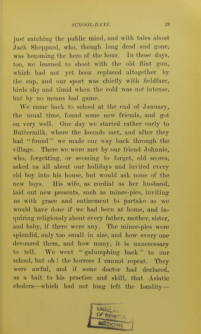 just catching the public mind, and with tales about Jack Sheppard, who, though long dead and gone, was becoming the hero of the hour. In those days, too, we learned to shoot with the old flint gun, which had not yet been replaced altogether by the cap, and our sport was chiefly with fieldfare, birds shy and timid when the cold was not intense, but by no means bad game. We came back to school at the end of January, the usual time, found some new friends, and got on very well. One day we started rather early to Buttermilk, where the hounds met, and after they had  found  we made our way back through the village. There we were met by our friend Johnnie, who, forgetting, or seeming to forget, old scores, asked us all about our holidays and invited every old boy into his house, but would ask none of the new boys. His wife, as cordial as her husband, laid out new presents, such as mince-pies, inviting us with grace and enticement to partake as we would have done if we had been at home, and in- quiring religiously about every father, mother, sister, and baby, if there were any. The mince-pies were splendid, only too small in size, and how every one devoured them, and how many, it is unnecessary to tell. We went  galumphing back to our school, but oh ! the horrors I cannot repeat. They were awful, and if some doctor had declared, as a bait to his practice and skill, that Asiatic cholera—which had not long left the locality—