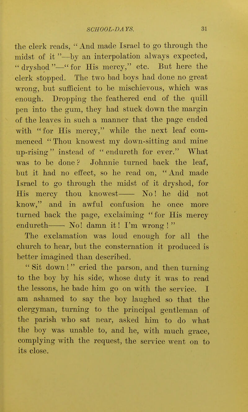 the clerk reads,  And made Israel to go through the midst of it —by an interpolation always expected, dryshod—for His mercy, etc. But here the clerk stopped. The two had hoys had done no great wrong, hut sufficient to he mischievous, which was enough. Dropping the feathered end of the quill pen into the gum, they had stuck down the margin of the leaves in such a manner that the page ended with for His mercy, while the next leaf com- menced Thou knowest my down-sitting and mine up-rising  instead of  endureth for ever. What was to he done ? Johnnie turned hack the leaf, hut it had no effect, so he read on, And made Israel to go through the midst of it dry shod, for His mercv thou knowest No! he did not know, and in awful confusion he once more turned hack the page, exclaiming for His mercy endureth ■ No! damn it! I'm wrong !  The exclamation was loud enough for all the church to hear, hut the consternation it produced is hetter imagined than described.  Sit down!  cried the parson, and then turning to the hoy hy his side, whose duty it was to read the lessons, he hade him go on with the service. I am ashamed to say the hoy laughed so that the clergyman, turning to the principal gentleman of the parish who sat near, asked him to do what the hoy was unahle to, and he, with much grace, complying with the request, the service went on to its close.