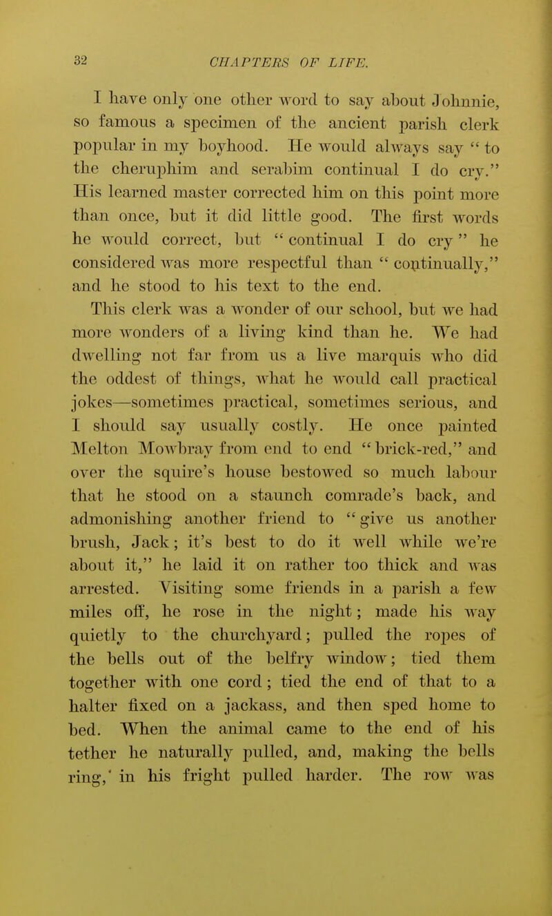 I have only one other word to say about J ohnnie, so famous a specimen of the ancient parish clerk popular in my boyhood. He would ahvays say  to the cherujDhim and serabim continual I do cry. His learned master corrected him on this point more than once, but it did little good. The first words he would correct, but  continual I do cry he considered A^as more respectful than  continually, and he stood to his text to the end. This clerk was a wonder of our school, but we had more wonders of a living kind than he. We had dwelling not far from us a live marquis who did the oddest of things, what he would call practical jokes—sometimes j^ractical, sometimes serious, and I should say usually costly. He once painted Melton Mowbray from end to end brick-red, and over the squire's house bestowed so much labour that he stood on a staunch comrade's back, and admonishing another friend to  give us another brush, Jack; it's best to do it well while we're about it, he laid it on rather too thick and was arrested. Visiting some friends in a parish a few miles off, he rose in the night; made his way quietly to the churchyard; pulled the roj)es of the bells out of the belfry window; tied them together with one cord; tied the end of that to a halter fixed on a jackass, and then sped home to bed. When the animal came to the end of his tether he naturally pulled, and, making the bells ring,' in his fright pulled harder. The row was