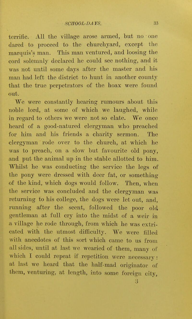 terrific. All the village arose armed, but no one dared to proceed to the churchyard, except the marquis's man. This man ventured, and loosing the cord solemnly declared he could see nothing, and it was not until some days after the master and his man had left the district to hunt in another county that the true perpetrators of the hoax were found out. We were constantly hearing rumours about this noble lord, at some of which we laughed, while in regard to others we were not so elate. We once heard of a good-natured clergyman who preached for him and his friends a charity sermon. The clergyman rode over to the church, at which he was to preach, on a slow but favourite old pony, and put the animal up in the stable allotted to him. Whilst he was conducting the service the legs of the pony were dressed with deer fat, or something of the kind, which dogs would follow. Then, when the service was concluded and the clergyman was returning to his college, the dogs were let out, and, running after the scent, followed the poor old gentleman at full cry into the midst of a weir in a village he rode through, from which he was extri- cated with the utmost difficulty. We were filled with anecdotes of this sort which came to us from all sides, until at last we wearied of them, many of which I could repeat if repetition were necessary: at last we heard that the half-mad originator of them, venturing, at length, into some foreign city, 3