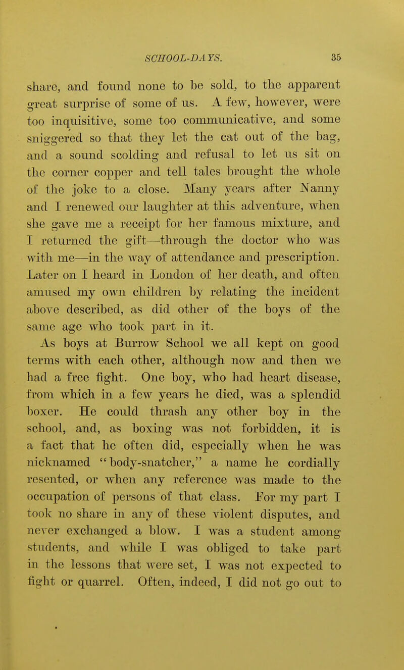 share, and found none to be sold, to the apparent great surprise of some of us. A few, however, were too inquisitive, some too communicative, and some sniggered so that they let the cat out of the bag, and a sound scolding and refusal to let us sit on the corner copper and tell tales In'ought the whole of the joke to a close. Many years after Nanny and I renewed our laughter at this adventure, when she gave me a receipt for her famous mixture, and I returned the gift—through the doctor who was with me—in the way of attendance and prescription. Later on I heard in London of her death, and often amused my own children by relating the incident above described, as did other of the boys of the same age who took part in it. As boys at Burrow School we all kept on good terms with each other, although now and then we had a free fight. One boy, who had heart disease, from which in a few years he died, was a splendid boxer. He could thrash any other boy in the school, and, as boxing was not forbidden, it is a fact that he often did, especially when he was nicknamed body-snatcher, a name he cordially resented, or when any reference was made to the occupation of persons of that class. For my part I took no share in any of these violent disputes, and never exchanged a blow. I was a student among students, and while I was obliged to take part in the lessons that were set, I was not expected to fight or quarrel. Often, indeed, I did not go out to