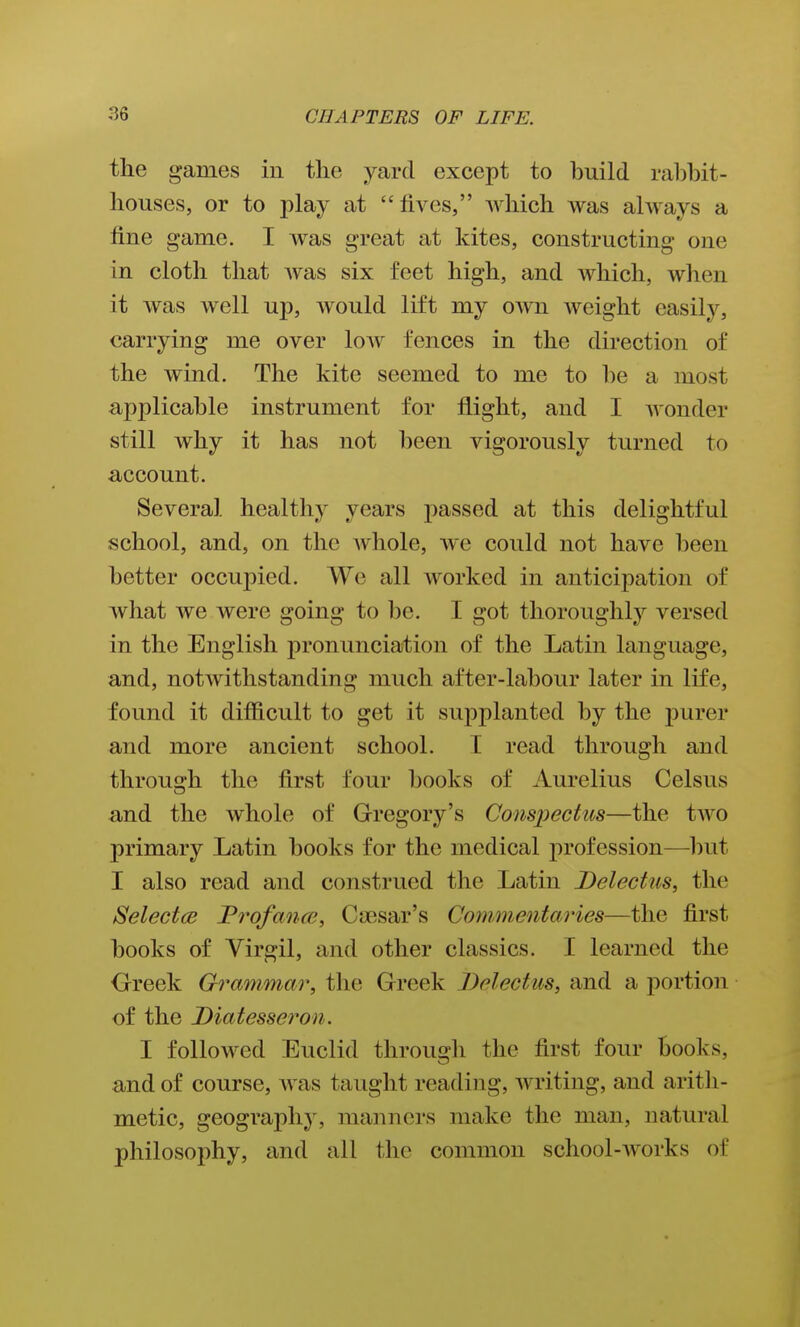 the games in the yard except to build ralihit- houses, or to play at  lives, which was always a line game. I was great at kites, constructing one in cloth that Avas six feet high, and Avhich, when it was well up, would lift my own weight easily, carrying me over low fences in the direction of the wind. The kite seemed to me to he a most applicable instrument for flight, and I wonder still why it has not been vigorously turned to account. Several healthy years passed at this delightful school, and, on the whole, we could not have been better occupied. We all worked in anticipation of what we were going to be. I got thoroughly versed in the English pronunciation of the Latin language, and, notwithstanding much after-labour later in life, found it difficult to get it supplanted by the purer and more ancient school. T read through and through the first four books of Aurelius Celsus and the whole of Gregory's Conspectus—the two primary Latin books for the medical profession—Imt I also read and construed the Latin Delectus, the Selectee JProfance, Ciesar's Commentaries—the first books of Virgil, and other classics. I learned the Greek Grammar, the Greek Delectus, and a jDortion of the Diatesseron. I followed Euclid throuo-h the first four books, and of course, was taught reading, writing, and aritli- metic, geogi'aphy, manners make the man, natural philosophy, and all the common school-works of