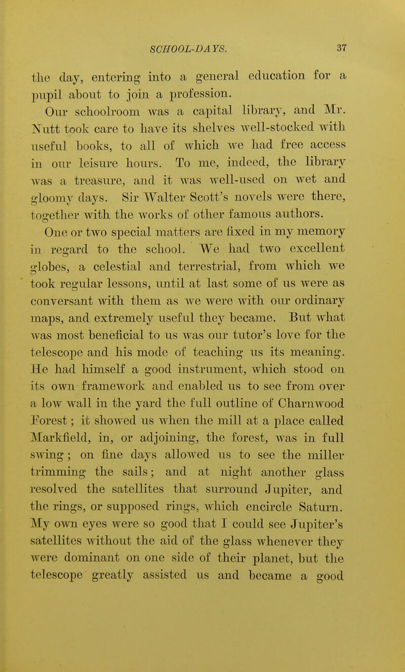 the day, entering into a general education for a l^upil about to join a profession. Our schoolroom was a capital library, and Mr. Nutt took care to have its shelves well-stocked with useful books, to all of which we had free access in our leisure hours. To me, indeed, the library was a treasure, and it was well-used on wet and gloomy days. Sir Walter Scott's novels were there, tosrether with the works of other famous authors. One or two special matters are fixed in my memory in reo-ard to the school. We had two excellent globes, a celestial and terrestrial, from which we took regular lessons, until at last some of us were as conversant with them as we were with our ordinary maps, and extremely useful they became. But what was most beneficial to us was our tutor's love for the telescope and his mode of teaching us its meaning. He had himself a good instrument, which stood on its own framework and enabled us to see from over a low wall in the yard the full outline of Gharnwood Porest; it showed us when the mill at a place called Markfield, in, or adjoining, the forest, was in full swing; on fine days alloAved us to see the miller trimming the sails; and at night another glass resolved the satellites that surround Jupiter, and the rings, or supposed rings, which encircle Saturn. My own eyes were so good that I could see Jupiter's satellites without the aid of the glass whenever they were dominant on one side of their planet, but the telescope greatly assisted us and became a good