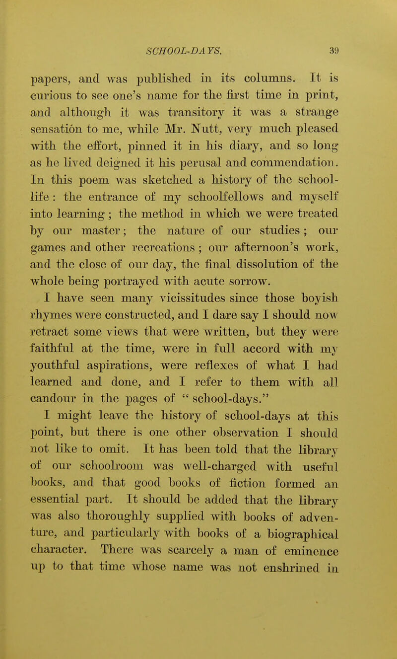 papers, and was published in its columns. It is curious to see one's name for the first time in print, and although it was transitory it was a strange sensation to me, while Mr. Nutt, very much pleased with the effort, pinned it in his diary, and so long as he lived deigned it his perusal and commendation. In this poem was sketched a history of the school- life : the entrance of my schoolfellows and myself into learning ; the method in which we were treated by our master; the nature of our studies; our games and other recreations ; our afternoon's work, and the close of our day, the final dissolution of the whole being portrayed with acute sorrow. I have seen many vicissitudes since those boyish rhymes were constructed, and I dare say I should now retract some views that were written, but they were faithful at the time, were in full accord with mv youthful aspirations, were reflexes of what I had learned and done, and I refer to them with all candour in the pages of  school-days. I might leave the history of school-days at this point, but there is one other observation I should not like to omit. It has been told that the library of our schoolroom was well-charged with useful books, and that good books of fiction formed an essential part. It should be added that the library was also thoroughly supplied with books of adven- ture, and particularly with books of a biographical character. There was scarcely a man of eminence up to that time whose name was not enshrined in