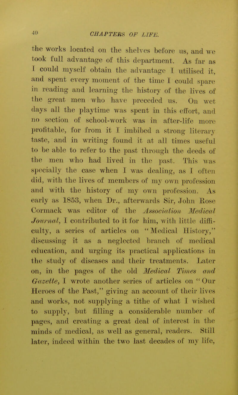 the works located on tlie sheh^es before us, and we took full advantage of this department. As far as I could myself obtain the advantage I utilised it, and spent every moment of the time I could spare in reading and learning the history of the lives of the great men who have preceded us. On wet days all the playtime was spent in this effort, and no section of school-work was in after-life more profitable, for from it I imbibed a strong literarv taste, and in writing found it at all times useful to be able to refer to the past tliroiigh the deeds of the men who had lived in the past. This was specially the case when I was dealing, as I ofteii did, with the lives of members of my oAvn profession and with the history of my own profession. As early as 1853, when Dr., afterwards Sir, John E/Ose Cormack was editor of the Associaiion Ifeclical Journal, I contributed to it for him, itli little difii- culty, a series of articles on Medical History, discussing it as a neglected branch of medical education, and urging its practical applications in the study of diseases and their treatments. Later on, in the pages of the old Medical Times and Gazette, I wrote another series of articles on  Our Heroes of the Past, giving an account of their lives and works, not supplying a tithe of what I wished to supply, but filling a considerable number of pages, and creating a great deal of interest in the minds of medical, as well as general, readers. Still later, indeed within the two last decades of my life,