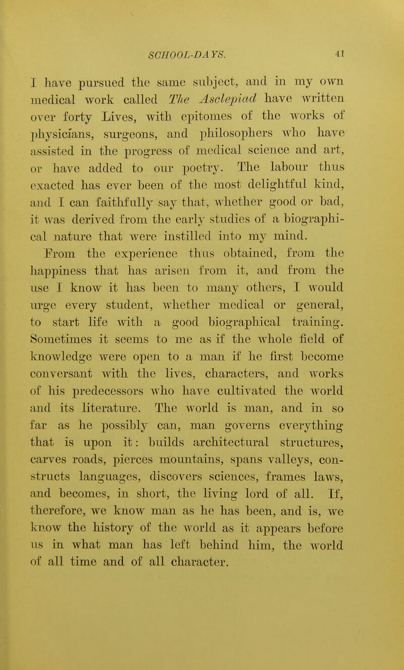 I have pursued tlie same subject, and in my own medical work called The Asclepiad have written over forty Lives, with epitomes of the works of physicians, surgeons, and philosophers who have assisted in the progress of medical science and art, or have added to our poetry. The labour thus exacted has ever been of the most delightful kind, and I can faithfully say that, whether good or bad, it Avas derived from the early studies of a biographi- cal nature that were instilled into my mind. Prom the experience thus obtained, from the happiness that has arisen from it, and from the use I know it has been to many others, I would urge every student, whether medical or general, to start life Avith a good biographical training. Sometimes it seems to me as if the whole field of knowledge were open to a man if he first become conversant with the lives, characters, and works of his predecessors who have cultivated the world and its literature. The world is man, and in so far as he possibly can, man governs everything that is upon it: builds architectural structures, carves roads, pierces mountains, spans valleys, con- structs languages, discovers sciences, frames laws, and becomes, in short, the living lord of all. If, therefore, we know man as he has been, and is, we know the history of the world as it appears before us in what man has left behind him, the world of all time and of all character.