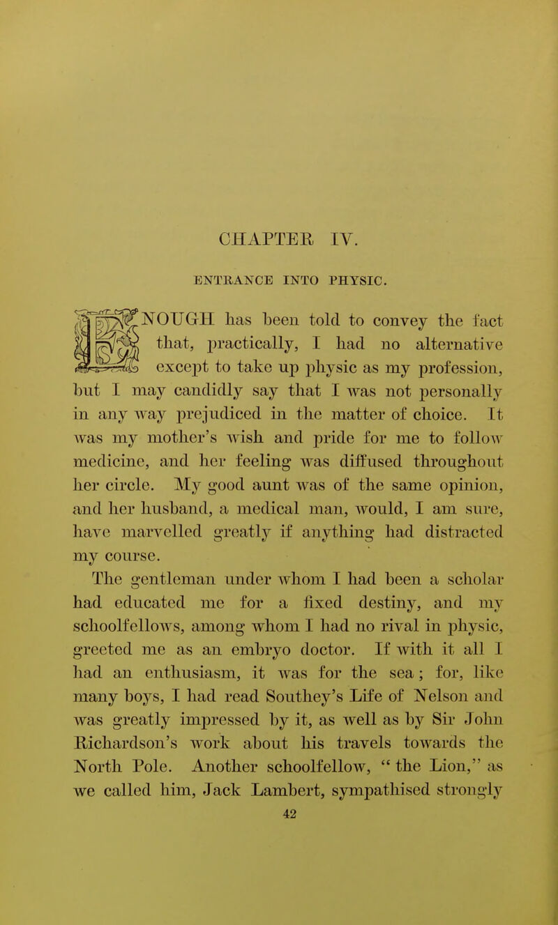 CHAPTER IV. ENTRANCE INTO PHYSIC. NOUGH has been told to convey the fact that, practically, I had no alternative except to take up physic as my profession, but I may candidly say that I was not personally in any way prejudiced in the matter of choice. It was my mother's wish and pride for me to folloAV medicine, and her feeling was diffused throughout her circle. My good aunt was of the same opinion, and her husband, a medical man, would, I am sure, have marvelled greatly if anything had distracted my course. The gentleman under whom I had been a scholar had educated me for a fixed destiny, and my schoolfellows, among whom I had no rival in physic, greeted me as an embryo doctor. If with it all I had an enthusiasm, it was for the sea; for, like many boys, I had read Soutliey's Life of Nelson and was greatly impressed by it, as well as by Sir John Richardson's work about his travels towards the North Pole. Another schoolfellow,  the Lion, as we called him, Jack Lambert, sympathised strongly