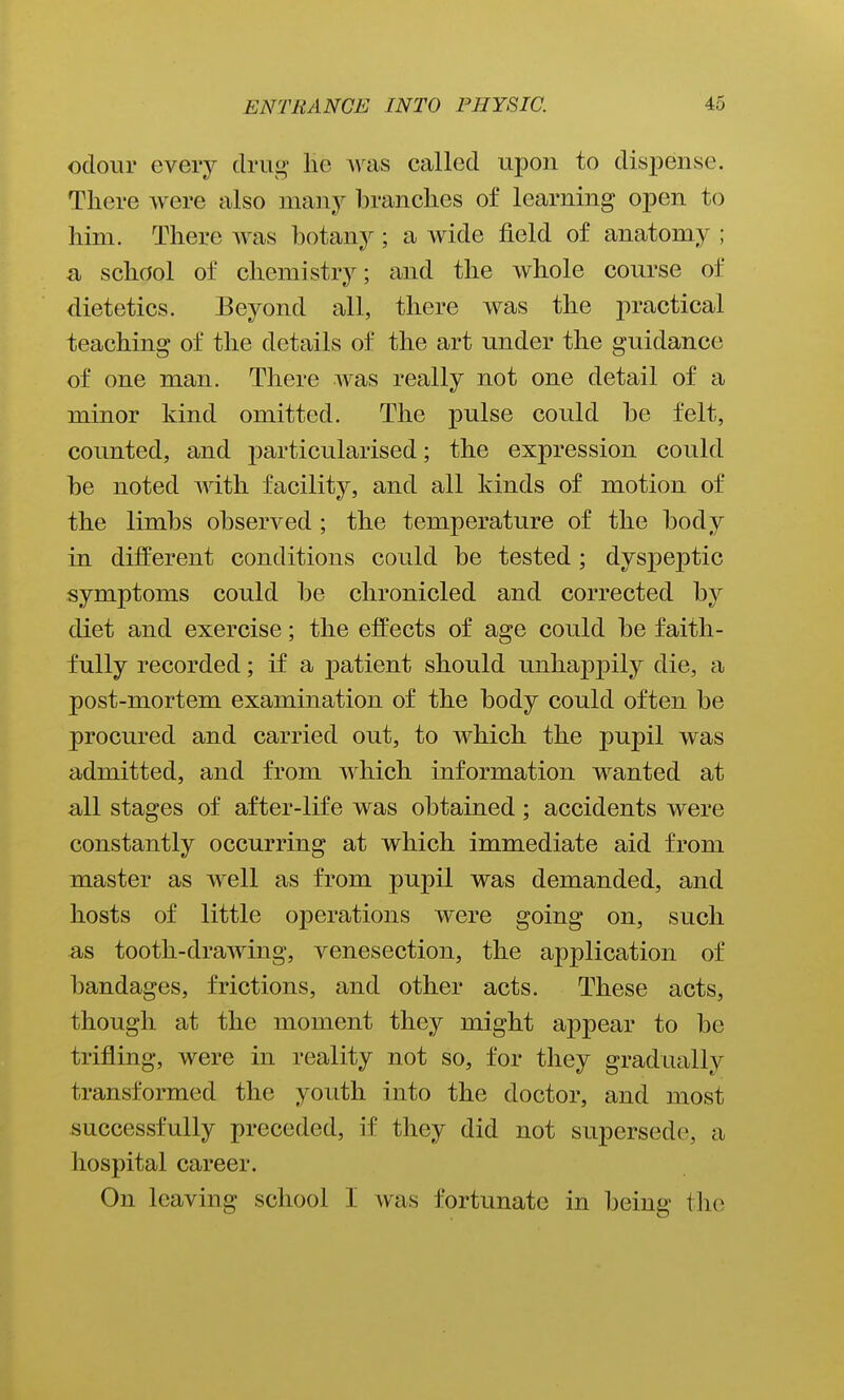 odour every drug lie was called upon to dispense. There were also many branches of learning open to him. There was botany; a wide field of anatomy ; a school of chemistry; and the whole course of dietetics. Beyond all, there was the practical teaching of the details of the art under the guidance of one man. There was really not one detail of a minor kind omitted. The pulse could be felt, counted, and j)articularised; the expression could be noted with facility, and all kinds of motion of the limbs observed ; the temperature of the body in diiferent conditions could be tested; dysjoejjtic symptoms could be chronicled and corrected by diet and exercise; the efi^ects of age could be faith- fully recorded; if a patient should unhappily die, a post-mortem examination of the body could often be procured and carried out, to which the pupil was admitted, and from which information wanted at all stages of after-life was obtained; accidents were constantly occurring at which immediate aid from master as well as from pupil was demanded, and hosts of little operations were going on, such as tooth-drawing, venesection, the application of bandages, frictions, and other acts. These acts, though at the moment they might appear to be trifling, were in reality not so, for they gradually transformed the youth into the doctor, and most successfully preceded, if they did not supersede, a hospital career. On leaving school I was fortunate in being the