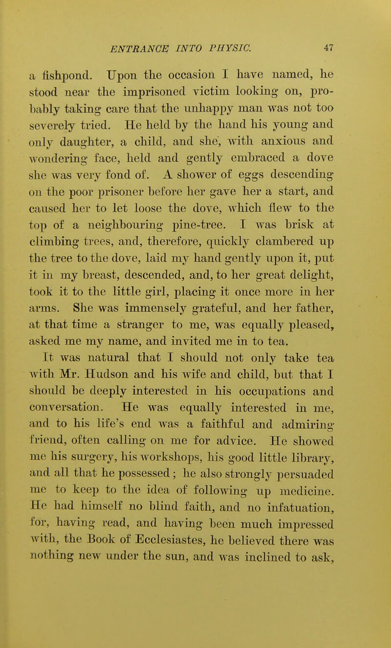 a fishpond. Upon the occasion I have named, he stood near the imprisoned victim looking on, pro- bably taking care that the unhappy man was not too severely tried. He held by the hand his young and only daughter, a child, and she, with anxious and wondering face, held and gently embraced a dove she was very fond of. A shower of eggs descending on the poor prisoner before her gave her a start, and caused her to let loose the dove, which flew to the top of a neighbouring pine-tree. I was brisk at climbing trees, and, therefore, quickly clambered up the tree to the dove, laid my hand gently upon it, put it in my breast, descended, and, to her great delight, took it to the little girl, placing it once more in her arms. She was immensely grateful, and her father, at that time a stranger to me, was equally pleased, asked me mv name, and invited me in to tea. It was natural that I should not only take tea with Mr. Hudson and his Avife and child, but that I should be deeply interested in his occuj)ations and conversation. He was equally interested in me, and to his life's end was a faithful and admiring friend, often calling on me for advice. He showed me his surgery, his workshops, his good little library, and all that he possessed; he also strongly persuaded me to keep to the idea of following up medicine. He had himself no blind faith, and no infatuation, for, having read, and having been much impressed with, the Book of Ecclesiastes, he believed there was nothing new under the sun, and was inclined to ask.