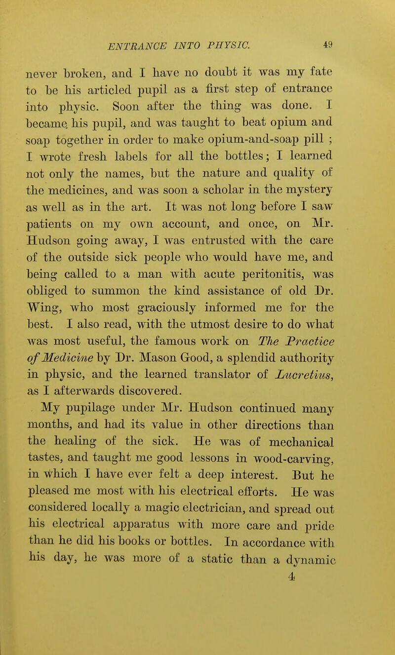 never broken, and I have no doubt it was my fate to be bis articled pupil as a first step of entrance into physic. Soon after the thing was done. I became his pupil, and was taught to beat opium and soap together in order to make opium-and-soap pill ; I wrote fresh labels for all the bottles; I learned not only the names, but the nature and quality of the medicines, and was soon a scholar in the mystery as well as in the art. It was not long before I saw patients on my own account, and once, on Mr. Hudson going away, I was entrusted with the care of the outside sick people who would have me, and being called to a man with acute peritonitis, was obliged to summon the kind assistance of old Dr. Wing, who most graciously informed me for the best. I also read, with the utmost desire to do what was most useful, the famous work on The JPractice of Medicine by Dr. Mason Good, a splendid authority in physic, and the learned translator of Lucretius, as I afterwards discovered. My pupilage under Mr. Hudson continued many months, and had its value in other directions than the healing of the sick. He was of mechanical tastes, and taught me good lessons in wood-carving, in which I have ever felt a deep interest. But he pleased me most with his electrical efforts. He was considered locally a magic electrician, and spread out his electrical apparatus with more care and pride than he did his books or bottles. In accordance with his day, he was more of a static than a dynamic 4i