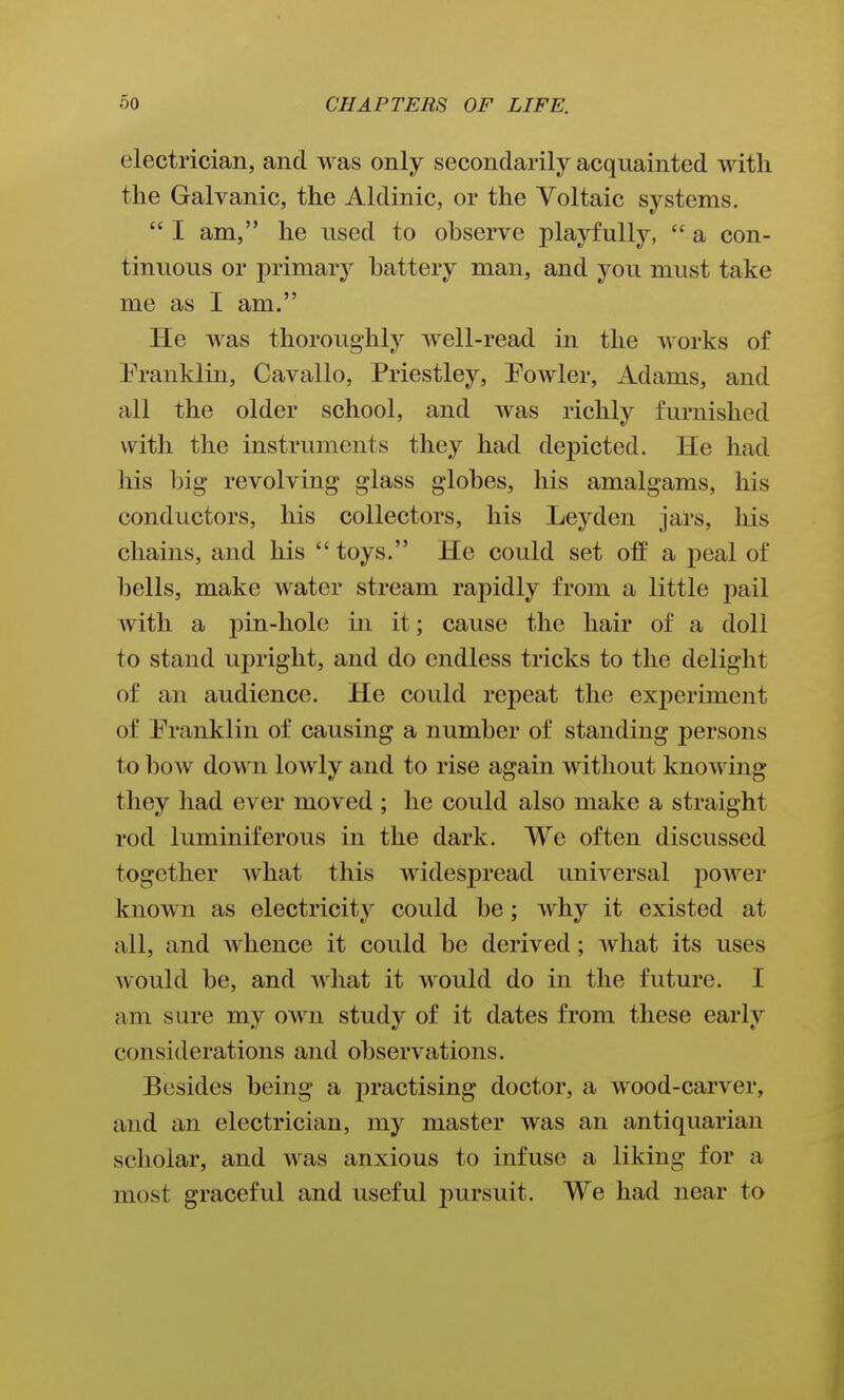 electrician, and was only secondarily acquainted with the Galvanic, the Aldinic, or the Voltaic systems.  I am, he used to observe playfully,  a con- tinuous or primarj^ battery man, and you must take me as I am. He was thoroughly well-read in the works of Eranklin, Cavallo, Priestley, Powler, Adams, and all the older school, and was richly furnished with the instruments they had depicted. He had his big revolving glass globes, his amalgams, his conductors, his collectors, his Leyden jars, his chains, and his toys. He could set off a j)eal of bells, make water stream rapidly from a little pail with a pin-hole in it; cause the hair of a doll to stand upright, and do endless tricks to the delight of an audience. He could repeat the exj)eriment of Pranklin of causing a number of standing persons to bow down lowly and to rise again without knowing they had ever moved ; he could also make a straight rod luminiferous in the dark. We often discussed together what this widespread universal power known as electricity could be; why it existed at all, and whence it could be derived; what its uses would be, and what it would do in the future. I am sure my own study of it dates from these early considerations and observations. Besides being a practising doctor, a wood-carver, and an electrician, my master was an antiquarian scholar, and was anxious to infuse a liking for a most graceful and useful pursuit. We had near to