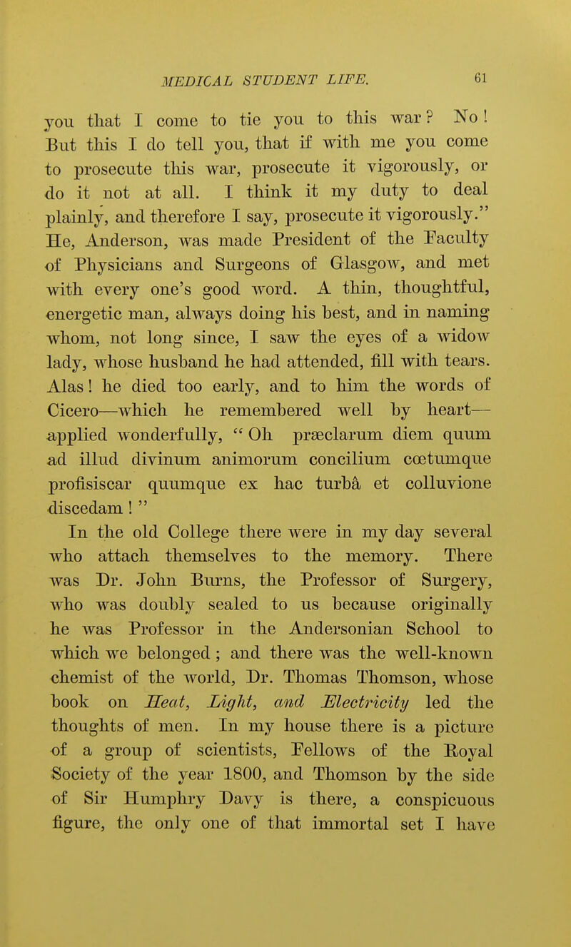 you that I come to tie you to this war ? No 1 But this I do tell you, that if with me you come to prosecute this war, prosecute it vigorously, or do it not at all. I think it my duty to deal plainly, and therefore I say, prosecute it vigorously. He, Anderson, was made President of the Faculty of Physicians and Surgeons of Glasgow, and met with every one's good word. A thin, thoughtful, energetic man, always doing his hest, and in naming whom, not long since, I saw the eyes of a widow lady, whose hushand he had attended, fill with tears. Alas! he died too early, and to him the words of Cicero—which he rememhered well hy heart— applied wonderfully,  Oh prseclarum diem quum ad illud divinum animorum concilium coetumque profisiscar quumque ex hac turha et colluvione ■discedam !  In the old College there were in my day several who attach themselves to the memory. There was Dr. John Burns, the Professor of Surgery, who was douhly sealed to us hecause originally he was Professor in the Andersonian School to which we belonged; and there was the well-known chemist of the Avorld, Dr. Thomas Thomson, whose hook on Heat, Light, and JElectricity led the thoughts of men. In my house there is a picture of a group of scientists, Pellows of the Hoyal Society of the year 1800, and Thomson hy the side of Sir Humphry Davy is there, a conspicuous figure, the only one of that immortal set I have