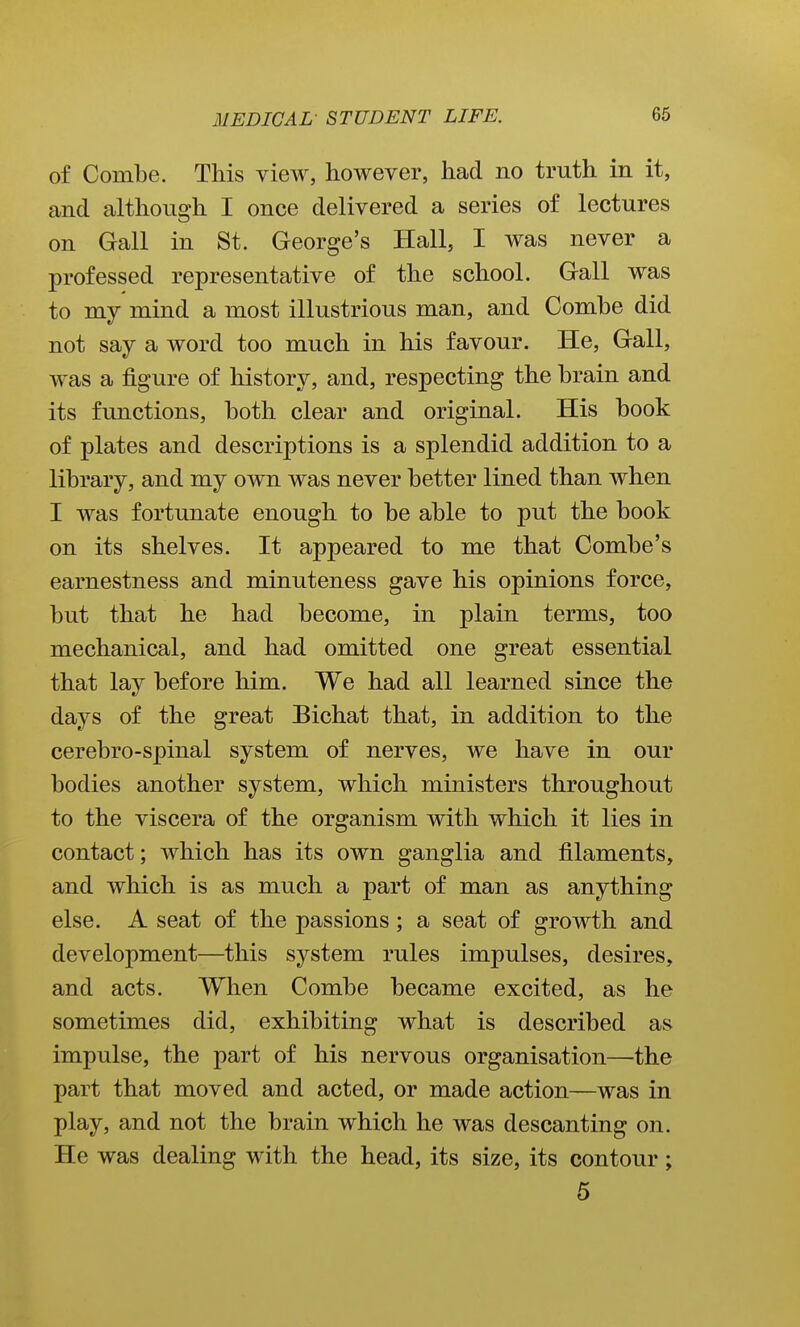 of Combe. This view, however, had no truth in it, and although I once delivered a series of lectures on Gall in St. George's Hall, I was never a professed representative of the school. Gall was to my mind a most illustrious man, and Combe did not say a word too much in his favour. He, Gall, was a figure of history, and, respecting the brain and its functions, both clear and original. His book of plates and descriptions is a splendid addition to a library, and my own was never better lined than when I was fortunate enough to be able to put the book on its shelves. It appeared to me that Combe's earnestness and minuteness gave his opinions force, but that he had become, in plain terms, too mechanical, and had omitted one great essential that lay before him. We had all learned since the days of the great Bichat that, in addition to the cerebro-spinal system of nerves, we have in our bodies another system, which ministers throughout to the viscera of the organism with which it lies in contact; which has its own ganglia and filaments, and which is as much a part of man as anything else. A seat of the passions; a seat of growth and development—this system rules impulses, desires, and acts. When Combe became excited, as he sometimes did, exhibiting what is described as impulse, the part of his nervous organisation—the part that moved and acted, or made action—was in play, and not the brain which he was descanting on. He was dealing with the head, its size, its contour; 5