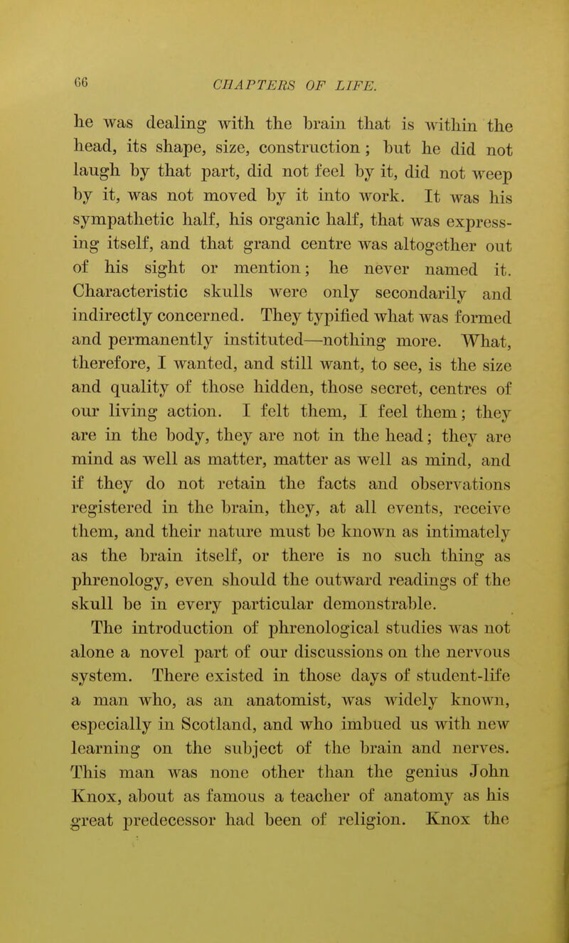 he was dealing with the brain that is within the head, its shape, size, construction; but he did not laugh by that part, did not feel by it, did not weep by it, was not moved by it into work. It was his sympathetic half, his organic half, that was express- ing itself, and that grand centre was altogether out of his sight or mention; he never named it. Characteristic skulls were only secondarily and indirectly concerned. They typified what Avas formed and permanently instituted—nothing more. What, therefore, I Avanted, and still want, to see, is the size and quality of those hidden, those secret, centres of our living action. I felt them, I feel them; they are in the body, they are not in the head; they are mind as well as matter, matter as well as mind, and if they do not retain the facts and observations registered in the brain, they, at all events, receive them, and their nature must be known as intimately as the brain itself, or there is no such thing as phrenology, even should the outward readings of the skull be in every particular demonstrable. The introduction of phrenological studies was not alone a novel part of our discussions on the nervous system. There existed in those days of student-life a man who, as an anatomist, was widely known, especially in Scotland, and who imbued us with new learning on the subject of the brain and nerves. This man was none other than the genius John Knox, about as famous a teacher of anatomy as his great predecessor had been of religion. Knox the