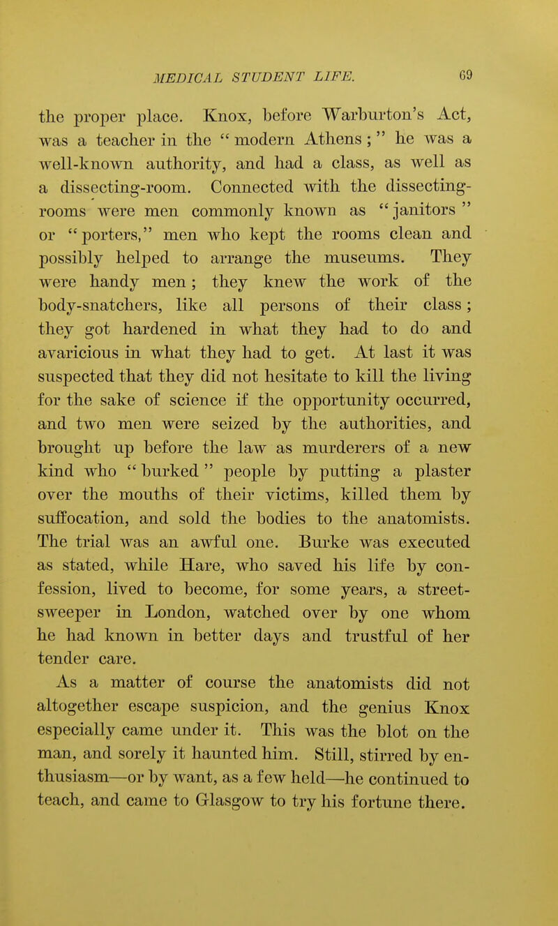 the proper place. Knox, before Warburton's Act, was a teacher in the  modern Athens;  he was a well-known authority, and had a class, as well as a dissecting-room. Connected with the dissecting- rooms were men commonly known as  janitors  or porters, men who kept the rooms clean and possibly helped to arrange the museums. They were handy men; they knew the work of the body-snatchers, like all persons of their class; they got hardened in what they had to do and avaricious in what they had to get. At last it was suspected that they did not hesitate to kill the living for the sake of science if the opportunity occurred, and two men were seized by the authorities, and brought up before the law as murderers of a new kind who  burked  people by putting a plaster over the mouths of their victims, killed them by suffocation, and sold the bodies to the anatomists. The trial was an awful one. Burke was executed as stated, while Hare, who saved his life by con- fession, lived to become, for some years, a street- sweeper in London, watched over by one whom he had known in better days and trustful of her tender care. As a matter of course the anatomists did not altogether escape suspicion, and the genius Knox especially came under it. This was the blot on the man, and sorely it haunted him. Still, stirred by en- thusiasm—or by want, as a few held—he continued to teach, and came to Glasgow to try his fortune there.