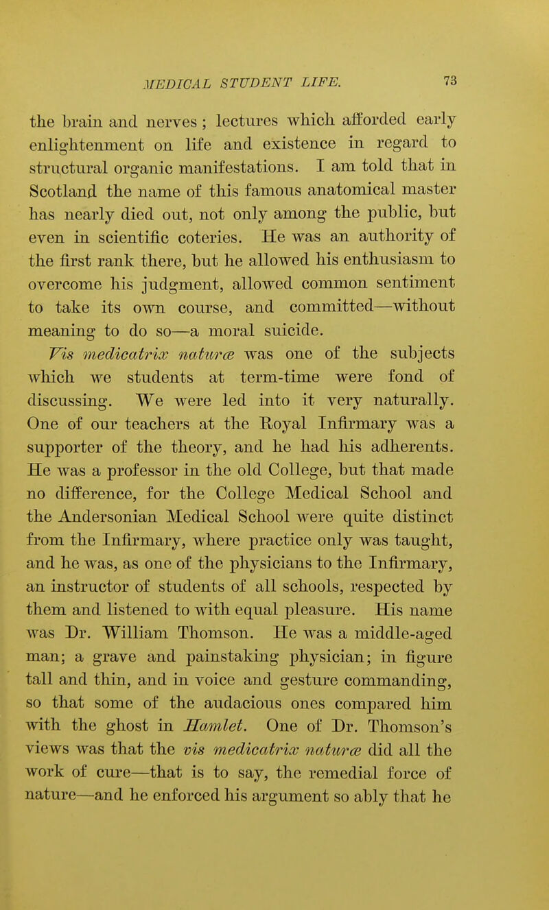 the brain and nerves ; lectures which afforded early enlightenment on life and existence in regard to structural organic manifestations. I am told that in Scotland the name of this famous anatomical master has nearly died out, not only among the public, but even in scientific coteries. He was an authority of the first rank there, but he allowed his enthusiasm to overcome his judgment, allowed common sentiment to take its own course, and committed—without meaning to do so—a moral suicide. Vis medicatrix naturce was one of the subjects which we students at term-time were fond of discussing. We were led into it very naturally. One of our teachers at the E/oyal Infirmary was a supporter of the theory, and he had his adherents. He was a professor in the old College, but that made no difference, for the College Medical School and the Andersonian Medical School were quite distinct from the Infirmary, where practice only was taught, and he was, as one of the physicians to the Infirmary, an instructor of students of all schools, respected by them and listened to with equal pleasure. His name was Dr. William Thomson. He was a middle-aged man; a grave and painstaking physician; in figure tall and thin, and in voice and gesture commanding, so that some of the audacious ones compared him with the ghost in Samlet. One of Dr. Thomson's views was that the vis medicatrix naturce did all the work of cure—that is to say, the remedial force of nature—and he enforced his argument so ably that he