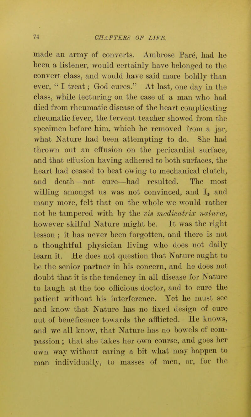 made an army of converts. Ambrose Pare, had he been a listener, would certainly have belonged to the convert class, and would have said more boldly than ever,  I treat; God cures. At last, one day in the class, while lecturing on the case of a man who had died from rheumatic disease of the heart complicating rheumatic fever, the fervent teacher showed from the specimen before him, which he removed from a jar, what Nature had been attempting to do. She had thrown out an effusion on the j)ericardial surface, and that effusion having adhered to both surfaces, the heart had ceased to beat owing to mechanical clutch, and death—not cure—had resulted. The most willing amongst us was not convinced, and I, and many more, felt that on the whole we would rather not be tampered with by the vis medicatrix naturce, however skilful Nature might be. It was the right lesson ; it has never been forgotten, and there is not a thoughtful physician living who does not daily learn it. He does not question that Nature ought to be the senior partner in his concern, and he does not doubt that it is the tendency in all disease for Nature to laugh at the too officious doctor, and to cure the patient without his interference. Yet he must see and know that Nature has no fixed design of cure out of beneficence towards the affiicted. He knows, and we all know, that Nature has no bowels of com- passion ; that she takes her own course, and goes her own way without caring a bit what may happen to man individually, to masses of men, or, for the