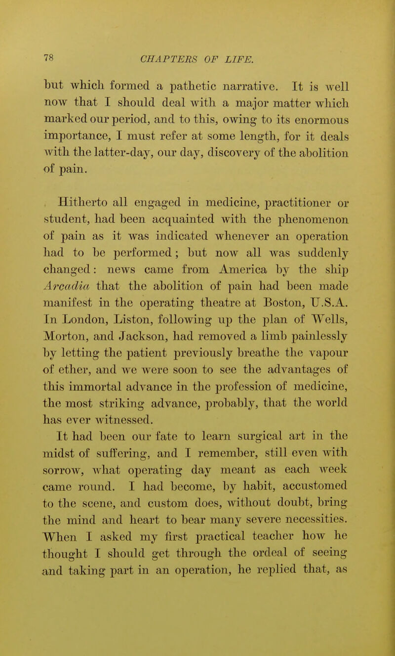 but which formed a pathetic narrative. It is well now that I should deal with a major matter which marked our period, and to this, owing to its enormous importance, I must refer at some length, for it deals with the latter-day, our day, discovery of the abolition of pain. Hitherto all engaged in medicine, practitioner or student, had been acquainted with the phenomenon of pain as it was indicated whenever an operation had to be performed; but now all was suddenly changed: news came from America by the ship Arcadia that the abolition of pain had been made manifest in the operating theatre at Boston, U.S.A. In London, Liston, following up the plan of Wells, Morton, and Jackson, had removed a limb painlessly by letting the patient previously breathe the vapour of ether, and we were soon to see the advantages of this immortal advance in the profession of medicine, the most striking advance, probably, that the world has ever witnessed. It had been our fate to learn surgical art in the midst of suffering, and I remember, still even with sorrow, what operating day meant as each week came round. I had become, by habit, accustomed to the scene, and custom does, without doubt, bring the mind and heart to bear many severe necessities. When I asked my first practical teacher how he thought I should get through the ordeal of seeing and taking part in an operation, he replied that, as