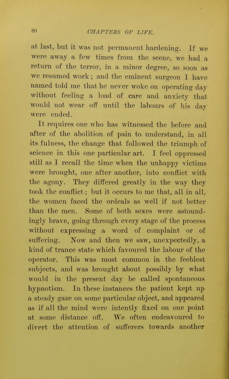 at last, but it was not permanent hardening. If we were away a few times from the scene, we had a return of the terror, in a minor degree, so soon as we resumed work; and the eminent surgeon I have named told me that he never woke on operating day without feeling a load of care and anxiety that would not wear off until the labours of his dav were ended. It requires one who has witnessed the before and after of the abolition of pain to understand, in all its fulness, the change that followed the triumph of science in this one particular art. I feel oppressed still as I recall the time when the unhappy victims were brought, one after another, into conflict with the agony. They differed greatly in the way they took the conflict; but it occurs to me that, all in all, the women faced the ordeals as well if not better than the men. Some of both sexes were astound- ingly brave, going through every stage of the process without expressing a word of complaint or of suffering. Now and then we saw, unexj)ectedly, a kind of trance state which favoured the labour of the operator. This was most common in the feeblest subjects, and was brought about possibly by what would in the present day be called spontaneous hypnotism. In these instances the patient kej)t up a steady gaze on some particular object, and appeared as if all the mind were intently fixed on one point at some distance off. We often endeavoured to divert the attention of sufl'erers towards another